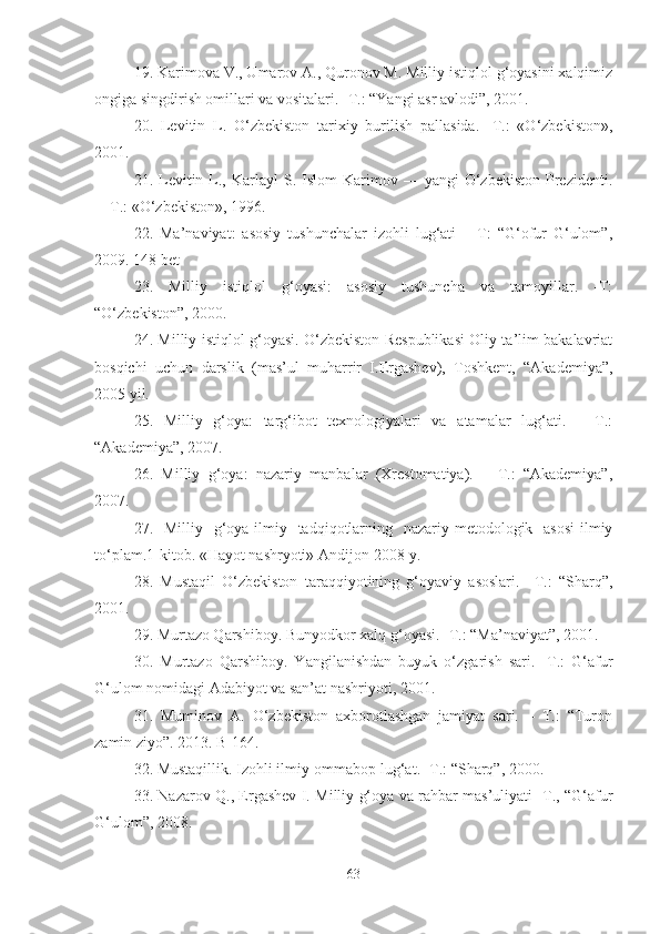 19. Karimova V., Umarov A., Quronov M. Milliy istiqlol g‘oyasini xalqimiz
ongiga singdirish omillari va vositalari. -T.: “Yangi asr avlodi”, 2001. 
20.   Levitin   L.   O‘zbekiston   tarixiy   burilish   pallasida.   -T.:   «O‘zbekiston»,
2001. 
21.  Levitin  L.,  Karlayl   S.  Islom  Karimov  —  yangi  O‘zbekiston  Prezidenti.
—T.: «O‘zbekiston», 1996. 
22.   Ma’naviyat:   asosiy   tushunchalar   izohli   lug‘ati   –   T:   “G‘ofur   G‘ulom”,
2009. 148 bet 
23.   Milliy   istiqlol   g‘oyasi:   asosiy   tushuncha   va   tamoyillar.   -T:
“O‘zbekiston”, 2000. 
24. Milliy istiqlol g‘oyasi. O‘zbekiston Respublikasi Oliy ta’lim bakalavriat
bosqichi   uchun   darslik   (mas’ul   muharrir   I.Ergashev),   Toshkent,   “Akademiya”,
2005 yil. 
25.   Milliy   g‘oya:   targ‘ibot   texnologiyalari   va   atamalar   lug‘ati.   –   T.:
“Akademiya”, 2007. 
26.   Milliy   g‘oya:   nazariy   manbalar   (Xrestomatiya).   –   T.:   “Akademiya”,
2007. 
27.   Milliy   g‘oya-ilmiy   tadqiqotlarning   nazariy-metodologik   asosi-ilmiy
to‘plam.1-kitob. «Hayot nashryoti» Andijon-2008 y. 
28.   Mustaqil   O‘zbekiston   taraqqiyotining   g‘oyaviy   asoslari.   –T.:   “Sharq”,
2001. 
29. Murtazo Qarshiboy. Bunyodkor xalq g‘oyasi. -T.: “Ma’naviyat”, 2001. 
30.   Murtazo   Qarshiboy.   Yangilanishdan   buyuk   o‘zgarish   sari.   -T.:   G‘afur
G‘ulom nomidagi Adabiyot va san’at nashriyoti, 2001. 
31.   Muminov   A.   O‘zbekiston   axborotlashgan   jamiyat   sari.   –   T.:   “Turon
zamin ziyo”. 2013. B-164. 
32. Mustaqillik. Izohli ilmiy-ommabop lug‘at. -T.: “Sharq”, 2000.
33. Nazarov Q., Ergashev I. Milliy g‘oya va rahbar mas’uliyati -T., “G‘afur
G‘ulom”, 2008. 
63 