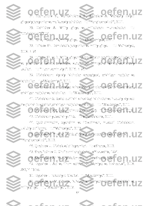 34.   Otamurotov   S.,   Mamashokirov   S.,   Xolbekov   A.   Markaziy   Osiyo:
g‘oyaviy jarayonlar va mafkuraviy tahdidlar. -T.: “Yangi asr avlodi”, 2001. 
35.   Ochildiev   A.   Milliy   g‘oya   va   millatlararo   munosabatlar.   –T.:
“O‘zbekiston”, 2004. 
36. Tarix, mustaqillik, milliy g‘oya. -T.: «Akademiya», 2001. 
37.   To‘raev   Sh.   Demokratik   jarayonlar   va   milliy   g‘oya.   –   T.:   Ma’naviyat,
2008. B-96 
38. To‘raev Sh. va b. Milliy g‘oyaning innovatsion targ‘ibot texnologiyalari
va   yoshlarning   axborot-psixologik   xurujlaridan   himoya   qilishning   zamonaviy
usullari. – T.: “Turon zamin ziyo”. 2016. B-96. 
39.   O‘zbekiston:   siyosiy   islohotlar   strategiyasi,   erishilgan   natijalar   va
istiqbollar. - T.: “Akademiya”, 2010. 
40. O‘zbekistonda ma’naviyat sohasidagi  islohotlar: rivojlanish bosqichlari,
erishilgan natijalar va istiqbollar. - T.: “Akademiya”, 2010. 
41. O‘zbekistonda  davlat  qurilishi  sohasidagi  islohotlar  va huquqiy siyosat:
rivojlanish bosqichlari,erishilgan natijalar va istiqboli. - T.: “Akademiya”, 2010. 
42. O‘zbekiston XXI asrga intilmoqda (Sharhlar). -T.: “O‘zbekiston”, 2000. 
43. O‘zbekiston yuksalish yo‘lida. -T.: «O‘zbekiston», 2001. 
44.   Qadr-qimmatim,   tayanchim   va   iftixorimsan,   mustaqil   O‘zbekiston.
Uslubiy qo‘llanma. –T.:“Ma’naviyat”, 2013. 
45. Qodirova M. Yoshlar ongida g‘oyaviy dunyoqarashni shakllantirish. –T.:
“Yangi asr avlodi”, 2002. 
46. Qoraboev U. O‘zbek xalqi bayramlari. -T.: «Sharq», 2002. 
47. Sharafitdinov O. Cho‘lponni anglash. -T., «Yozuvchi», 1994. 
48. Sharofuddin Ali Yazdiy. Zafarnoma. — T.:»Sharq», 1997. 
49.   Ergashev   I.   Aql   va   ilhom   satirlari.-T.:   “Jamiyat   va   boshqaruv”,   2008.
№2,14-15 bet.
50. Ergashev I. Taraqqiyot falsafasi. -T.: “Akademiya”. 2000. 
51.   Ergashev   I.,   M.Jakbarov,   N.Nazarov.   Jamiyatni   demokratlashtirish   va
milliy g‘oya. – T., “Akademiya”, 2007. 
64 