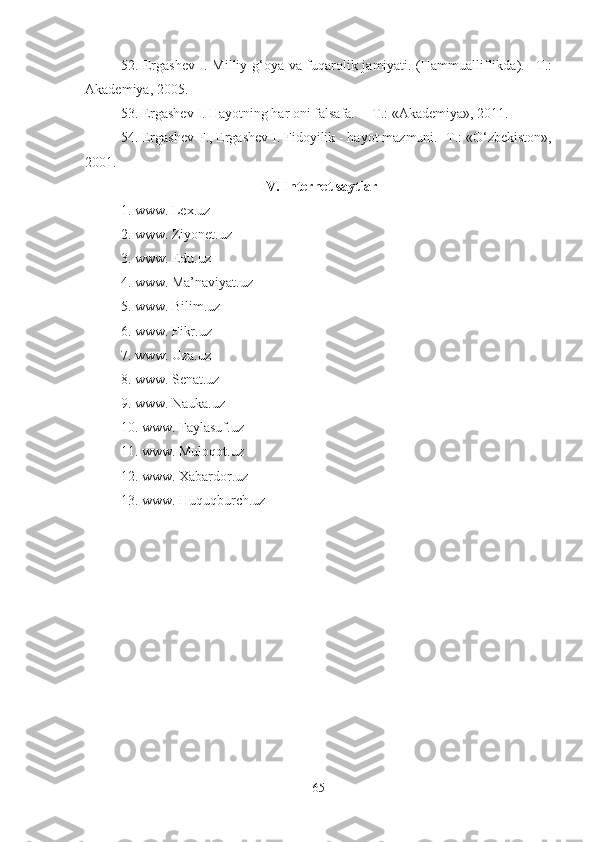 52. Ergashev I. Milliy g‘oya va fuqarolik jamiyati. (Hammualliflikda). –T.:
Akademiya, 2005. 
53. Ergashev I. Hayotning har oni falsafa. —T.: «Akademiya», 2011. 
54. Ergashev F., Ergashev I. Fidoyilik - hayot mazmuni. -T.: «O‘zbekiston»,
2001. 
IV. Internet saytlar
1. www. Lex.uz 
2. www. Ziyonet.uz 
3. www. Edu.uz 
4. www. Ma’naviyat.uz 
5. www. Bilim.uz 
6. www. Fikr.uz 
7. www. Uza.uz 
8. www. Senat.uz 
9. www. Nauka.uz 
10. www. Faylasuf.uz 
11. www. Muloqot.uz 
12. www. Xabardor.uz 
13. www. Huquqburch.uz
65 