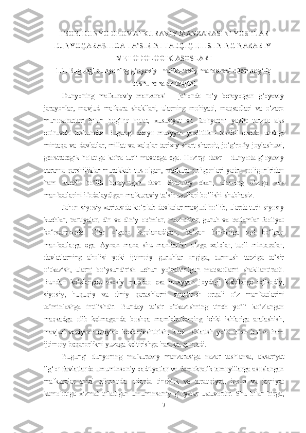 I BOB. DUNYO GEOMAFKURAVIY MANZARASINI YOSHLAR
DUNYOQARASHIGA TA’SIRINI TADQIQ ETISHNING NAZARIY-
METODOLOGIK ASOSLARI 
1.1. Bugungi dunyoning g‘oyaviy- mafkuraviy manzarasi bilan bog‘liq
tushunchalar talqini
Dunyoning   mafkuraviy   manzarasi   –   jahonda   ro‘y   berayotgan   g‘oyaviy
jarayonlar,   mavjud   mafkura   shakllari,   ularning   mohiyati,   maqsadlari   va   o‘zaro
munosabatlari   bilan   bog‘liq   holat,   xususiyat   va   faoliyatini   yaxlit   tarzda   aks
ettiruvchi   tushuncha.   Bugungi   dunyo   muayyan   yaxlitlikni   tashkil   etsada,   undagi
mintaqa   va   davlatlar,   millat   va   xalqlar   tarixiy   shart-sharoit,   jo‘g‘rofiy   joylashuvi,
geostrategik   holatiga   ko‘ra   turli   mavqega   ega.   Hozirgi   davr   –   dunyoda   g‘oyaviy
qarama-qarshiliklar   murakkab   tus   olgan,   mafkura   poligonlari   yadro   poligonlridan
ham   kuchli   bo‘lib   borayotgan   davr.   Shunday   ekan,   ularning   o‘ziga   xos
manfaatlarini ifodalaydigan mafkuraviy ta’sir usullari bo‘lishi shubhasiz.
Jahon siyosiy xaritasida ko‘plab davlatlar mavjud bo‘lib, ularda turli siyosiy
kuchlar,   partiyalar,   din   va   diniy   oqimlar,   mazhablar,   guruh   va   qatlamlar   faoliyat
ko‘rsatmoqda.   Ular   o‘zaro   farqlanadigan,   ba’zan   bir-biriga   zid   bo‘lgan
manfaatlarga   ega.   Aynan   mana   shu   manfaatlar   o‘zga   xalqlar,   turli   mintaqalar,
davlatlarning   aholisi   yoki   ijtimoiy   guruhlar   ongiga,   turmush   tarziga   ta’sir
o‘tkazish,   ularni   bo‘ysundirish   uchun   yo‘naltirilgan   maqsadlarni   shakllantiradi.
Bundan   ko‘zlangan   asosiy   muddao   esa   muayyan   joydagi   kishilarga   iqtisodiy,
siyosiy,   huquqiy   va   diniy   qarashlarni   singdirish   orqali   o‘z   manfaatlarini
ta’minlashga   intilishdir.   Bunday   ta’sir   o‘tkazishning   tinch   yo‘li   ko‘zlangan
maqsadga   olib   kelmaganda   boshqa   mamlakatlarning   ichki   ishlariga   aralashish,
mavjud   vaziyatni   ataylab   keskinlashtirish,   kuch   ishlatish   yo‘li   bilan   bo‘lsa   ham
ijtimoiy beqarorlikni yuzaga keltirishga harakat qilinadi.
Bugungi   dunyoning   mafkuraviy   manzarasiga   nazar   tashlansa,   aksariyat
ilg‘or davlatlarda umuminsoniy qadriyatlar va demokratik tamoyillarga asoslangan
mafkuralar   amal   qilmoqda.   Ularda   tinchlik   va   taraqqiyot,   inson   va   jamiyat
kamolotiga   xizmat   qiladigan   umuminsoniy   g‘oyalar   ustuvordir.   Shu   bilan   birga,
7 