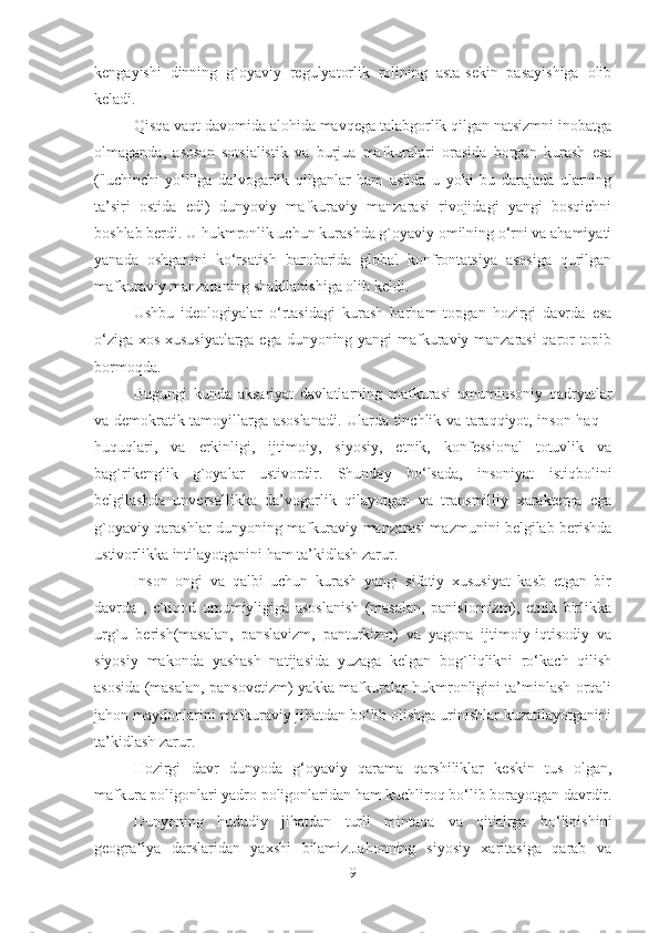 kengayishi   dinning   g`oyaviy   regulyatorlik   rolining   asta-sekin   pasayishiga   olib
keladi.
Qisqa vaqt davomida alohida mavqega talabgorlik qilgan natsizmni inobatga
olmaganda,   asosan   sotsialistik   va   burjua   mafkuralari   orasida   borgan   kurash   esa
("uchinchi   yo‘l”ga   da’vogarlik   qilganlar   ham   aslida   u   yoki   bu   darajada   ularning
ta’siri   ostida   edi)   dunyoviy   mafkuraviy   manzarasi   rivojidagi   yangi   bosqichni
boshlab berdi. U hukmronlik uchun kurashda g`oyaviy omilning o‘rni va ahamiyati
yanada   oshganini   ko‘rsatish   barobarida   global   konfrontatsiya   asosiga   qurilgan
mafkuraviy manzaraning shakllanishiga olib keldi.
Ushbu   ideologiyalar   o‘rtasidagi   kurash   barham   topgan   hozirgi   davrda   esa
o‘ziga xos xususiyatlarga ega dunyoning yangi mafkuraviy manzarasi qaror topib
bormoqda.
Bugungi   kunda   aksariyat   davlatlarning   mafkurasi   umuminsoniy   qadryatlar
va demokratik tamoyillarga asoslanadi. Ularda tinchlik va taraqqiyot, inson haq –
huquqlari,   va   erkinligi,   ijtimoiy,   siyosiy,   etnik,   konfessional   totuvlik   va
bag`rikenglik   g`oyalar   ustivordir.   Shunday   bo‘lsada,   insoniyat   istiqbolini
belgilashda   unversallikka   da’vogarlik   qilayotgan   va   transmilliy   xarakterga   ega
g`oyaviy qarashlar dunyoning mafkuraviy manzarasi mazmunini belgilab berishda
ustivorlikka intilayotganini ham ta’kidlash zarur.
Inson   ongi   va   qalbi   uchun   kurash   yangi   sifatiy   xususiyat   kasb   etgan   bir
davrda   ,   e`tiqod   umumiyligiga   asoslanish   (masalan,   panislomizm),   etnik   birlikka
urg`u   berish(masalan,   panslavizm,   panturkizm)   va   yagona   ijtimoiy-iqtisodiy   va
siyosiy   makonda   yashash   natijasida   yuzaga   kelgan   bog`liqlikni   ro‘kach   qilish
asosida (masalan, pansovetizm) yakka mafkuralar hukmronligini ta’minlash orqali
jahon maydonlarini mafkuraviy jihatdan bo‘lib olishga urinishlar kuzatilayotganini
ta’kidlash zarur.
Hozirgi   davr   dunyoda   g‘oyaviy   qarama   qarshiliklar   keskin   tus   olgan,
mafkura poligonlari yadro poligonlaridan ham kuchliroq bo‘lib borayotgan davrdir.
Dunyoning   hududiy   jihatdan   turli   mintaqa   va   qit'alrga   bo‘linishini
geografiya   darslaridan   yaxshi   bilamiz.Jahonning   siyosiy   xaritasiga   qarab   va
9 