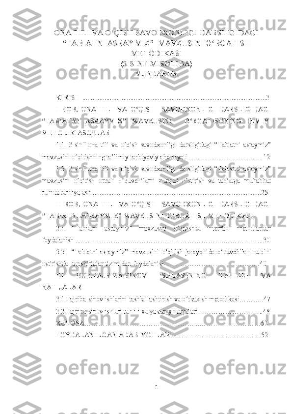 ONA TILI VA O‘QISH SAVODXONLIGI DARSLIGIDAGI
“TABIATNI ASRAYMIZ”    MAVZUSINI  O‘RGATISH
METODIKASI 
(3-SINF MISOLIDA)
MUNDARIJA
KIRISH  ........................................................................................................... 3
I   BOB.   ONA   TILI   VA   O QISH     SAVODXONLIGI   DARSLIGIDAGIʻ
“TABIATNI   ASRAYMIZ”   MAVZUSINI     O RGATISHNING   ILMIY-	
ʻ
METODIK ASOSLARI
1.1.   3-sinf   ona   tili   va   o qish   savodxonligi   darsligidagi   “Tabiatni   asraymiz”	
ʻ
mavzusini   o qitish	
ʻ ning ta’limiy-tarbiyaviy ahamiyati....... .....................................1 2
1.2.   3-sinf   ona   tili   va   o qish   savodxonligi   darsligidagi   “Tabiatni   asraymiz”	
ʻ
mavzusini   o qitish	
ʻ   orqali   o quvchilarni   nutqini   o stirish   va   tabiatga   muhabbat	ʻ ʻ
ruhida tarbiyalash ...................................................................................................2 5
II   BOB.   ONA   TILI   VA   O QISH     SAVODXONLIGI   DARSLIGIDAGI	
ʻ
“TABIATNI ASRAYMIZ” MAVZUSINI   O RGATISH METODIKASI	
ʻ
2.1.   “Tabiatni   asraymiz”   mavzusini   o qitishda   interfaol   metodlardan
ʻ
foydalanish  ..........………….......………………………………….……………...3 0
2.2.     “Tabiatni   asraymiz”   mavzusini   o‘qitish   jarayonida   o‘quvchilar   nutqini
ostirishda   topshiriqlar tizimidan foydalanish  …………………………………..4 0
III   BOB.TAJRIBA-SINOV   ISHLARINING   TAHLILI   VA
NATIJALARI  
3.1.Tajriba-sinov ishlarini tashkillashtirish va o tkazish metodikasi………..47	
ʻ
3.2.Tajriba-sinov ishlari tahlili va yakuniy natijalari………………………..48
XULOSA …………………………………………...………………………50
        FOYDALANILGAN ADABIYOTLAR ……...   …………………….……52
1 