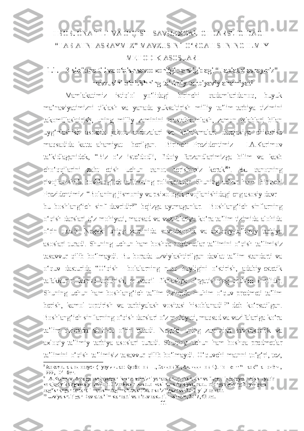 I BOB. ONA TILI VA O QISH  SAVODXONLIGI DARSLIGIDAGIʻ
“TABIATNI ASRAYMIZ” MAVZUSINI   O RGATISHNING ILMIY-	
ʻ
METODIK ASOSLARI
1.1. 3-sinf  ona tili va o qish savodxonligi darsligidagi “Tabiatni asraymiz”	
ʻ
mavzusini  o qitish	
ʻ ning ta’limiy-tarbiyaviy ahamiyati
Mamlakatimiz   istiqlol   yo‘lidagi   birinchi   qadamlaridanoq,   buyuk
ma’naviyatimizni   tiklash   va   yanada   yuksaltirish   milliy   ta’lim-tarbiya   tizimini
takomillashtirish,   uning   milliy   zaminini   mustahkamlash,   zamon   talablari   bilan
uyg‘nlashish   asosida   jahon   andozalari   va   ko‘nikmalari   darajasiga   chiqarish
maqsadida   katta   ahamiyat     berilgan.     Birinchi   Prezidentimiz       I.A.Karimov
ta’kidlaganidek,   “Biz   o‘z   iste’dodli,   fidoiy   farzandlarimizga   bilim   va   kasb
cho‘qqilarini   zabt   etish   uchun   qanot   berishimiz   kerak 8
” .   Bu   qanotning
rivojlanishida   boshlang‘ich ta’limning roli kattadir . Shuning uchun ham   Birinchi
Prezidentimiz  “Bolaning jismoniy va psixologik rivojlanishidagi eng asosiy davr –
bu   boshlang‘ich   sinf   davridir 9
”   bejizga   aytmaganlar.     Boshlang‘ich   sinflarning
o‘qish darslari o‘z mohiyati, maqsad va vazifalariga ko‘ra ta’lim tizimida alohida
o‘rin   tutadi.   Negaki   uning   zaminida   savodxonlik   va   axloqiy-ta’limiy   tarbiya
asoslari   turadi.   Shuning   uchun   ham   boshqa   predmetlar   ta’limini   o‘qish   ta’limisiz
tasavvur   qilib   bo‘lmaydi.   Bu   borada   u zviylashtirilgan   davlat   ta’lim   standarti   va
o‘quv   dasturida   “O‘qish     bolalarning   nutq   boyligini   o‘stirish,   adabiy-estetik
tafakkurini   kamol   toptirish,   mustaqil   fikrlashga   o‘rgatishning   muhim   omilidir.
Shuning   uchun   ham   boshlang‘ich   ta’lim   tizimida   muhim   o‘quv   predmeti   ta’lim
berish,   kamol   toptirish   va   tarbiyalash   vositasi   hisoblanadi 10
”-deb   ko‘rsatilgan.
Boshlang‘ich sinflarning o‘qish darslari o‘z mohiyati, maqsad va vazifalariga ko‘ra
ta’lim   tizimida   alohida   o‘rin   tutadi.   Negaki   uning   zaminida   savodxonlik   va
axloqiy-ta’limiy   tarbiya   asoslari   turadi.   Shuning   uchun   ham   boshqa   predmetlar
ta’limini   o‘qish   ta’limisiz   tasavvur   qilib   bo‘lmaydi.   O‘quvchi   matnni   to‘g‘ri,   tez,
8
Баркамол авлод орзуси (Тузувчилар: Қурбонов Ш., Саидов Ҳ., Аҳлиддинов Р.). Тошкент “Шарқ” нашриёти,
1999, 104 -бет.
9
 I.A.Karimov. Amalga oshirayotgan islohotlarimizni yanada chuqurlashtirish va fuqarolik jamiyat qurish – yoriq 
kelajagimizning asosiy omilidir. O’zbekiston Respublikasi Konstitytsiyasi qabul qilinganligining 21 yilligiga 
bag’ishlangan tantanali marosimdagi ma’ruzasi.”Xalq so’zi” gazetasi.2013-yil,7-dekabr.
10
  Uzviyalshtirilgan Davlat ta’lim standarti va o’quv dasturi. Toshkent, 2017, 63-bet. 
11 