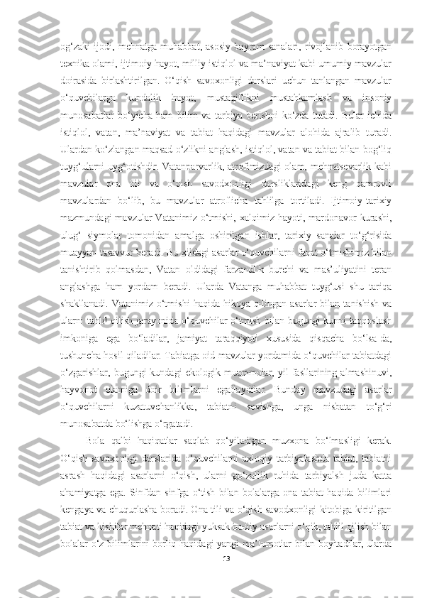 og‘zaki   ijodi,   mehnatga   muhabbat,   asosiy   bayram   sanalari,   rivojlanib   borayotgan
texnika olami, ijtimoiy hayot, milliy istiqlol va ma’naviyat kabi umumiy mavzular
doirasida   birlashtirilgan.   O‘qish   savoxonligi   darslari   uchun   tanlangan   mavzular
o‘quvchilarga   kundalik   hayot,   mustaqillikni   mustahkamlash   va   insoniy
munosabatlar   bo‘yicha   ham   bilim   va   tarbiya   berishni   ko‘zda   tutadi.   Bular   ichida
istiqlol,   vatan,   ma’naviyat   va   tabiat   haqidagi   mavzular   alohida   ajralib   turadi.
Ulardan ko‘zlangan maqsad o‘zlikni anglash, istiqlol, vatan va tabiat bilan bog‘liq
tuyg‘ularni  uyg‘otishdir. Vatanparvarlik, atrofimizdagi  olam, mehnatsevarlik  kabi
mavzular   ona   tili   va   o‘qish   savodxonligi   darsliklaridagi   keng   qamrovli
mavzulardan   bo‘lib,   bu   mavzular   atroflicha   tahlilga   tortiladi.   Ijtimoiy-tarixiy
mazmundagi  mavzular   Vatanimiz  o‘tmishi,  xalqimiz  hayoti,  mardonavor  kurashi,
ulug‘   siymolar   tomonidan   amalga   oshirilgan   ishlar,   tarixiy   sanalar   to‘g‘risida
muayyan tasavvur beradi. Bu xildagi asarlar o‘quvchilarni faqat o‘tmishimiz bilan
tanishtirib   qolmasdan,   Vatan   oldidagi   farzandlik   burchi   va   mas’uliyatini   teran
anglashga   ham   yordam   beradi.   Ularda   Vatanga   muhabbat   tuyg‘usi   shu   tariqa
shakllanadi.   Vatanimiz   o‘tmishi   haqida   hikoya   qilingan   asarlar   bilan   tanishish   va
ularni  tahlil qilish jarayonida o‘quvchilar o‘tmish bilan bugungi kunni  taqqoslash
imkoniga   ega   bo‘ladilar,   jamiyat   taraqqiyoti   xususida   qisqacha   bo‘lsa-da,
tushuncha hosil qiladilar. Tabiatga oid mavzular yordamida o‘quvchilar tabiatdagi
o‘zgarishlar,   bugungi   kundagi   ekologik   muammolar,   yil   fasllarining   almashinuvi,
hayvonot   olamiga   doir   bilimlarni   egallaydilar.   Bunday   mavzudagi   asarlar
o‘quvchilarni   kuzatuvchanlikka,   tabiatni   sevishga,   unga   nisbatan   to‘g‘ri
munosabatda bo‘lishga o‘rgatadi. 
Bola   qalbi   haqiqatlar   saqlab   qo‘yiladigan   muzxona   bo‘lmasligi   kerak.
O‘qish   savoxonligi   darslarida   o‘quvchilarni   axloqiy   tarbiyalashda   tabiat,   tabiatni
asrash   haqidagi   asarlarni   o‘qish,   ularni   go‘zallik   ruhida   tarbiyalsh   juda   katta
ahamiyatga   ega.   Sinfdan   sinfga   o‘tish   bilan   bolalarga   ona   tabiat   haqida   bilimlari
kengaya va chuqurlasha boradi. Ona tili va o‘qish savodxonligi kitobiga kiritilgan
tabiat va kishilar mehnati haqidagi yuksak badiiy asarlarni o‘qib, tahlil qilish bilan
bolalar o‘z bilimlarini borliq haqidagi yangi ma’lumotlar bilan boyitadilar, ularda
13 