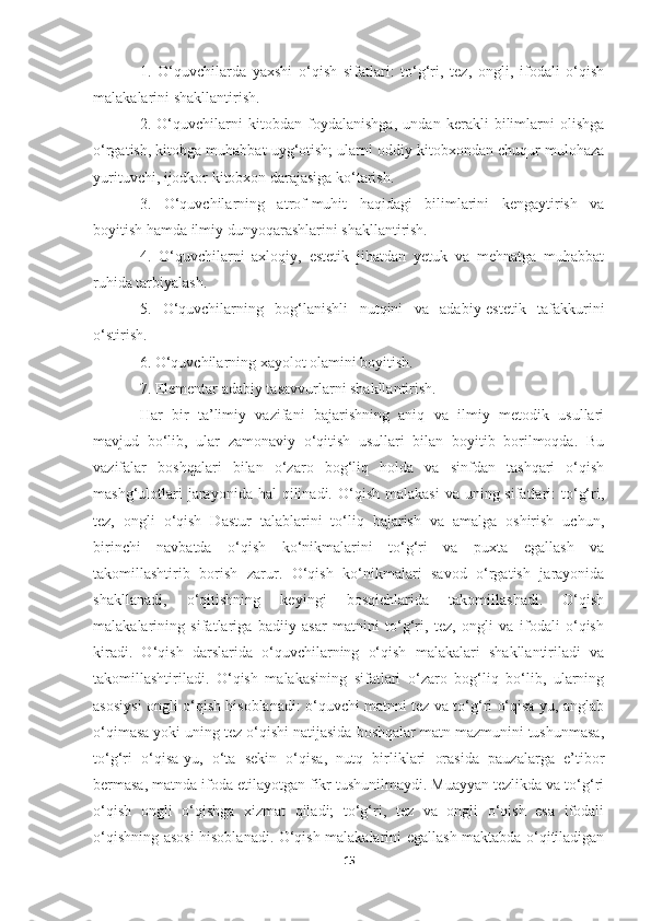 1.   O‘quvchilarda   yaxshi   o‘qish   sifatlari:   to‘g‘ri,   tez,   ongli,   ifodali   o‘qish
malakalarini shakllantirish. 
2.   O‘quvchilarni   kitobdan   foydalanishga,   undan   kerakli   bilimlarni   olishga
o‘rgatish, kitobga muhabbat uyg‘otish; ularni oddiy kitobxondan chuqur mulohaza
yurituvchi, ijodkor kitobxon darajasiga ko‘tarish. 
3.   O‘quvchilarning   atrof-muhit   haqidagi   bilimlarini   kengaytirish   va
boyitish hamda ilmiy dunyoqarashlarini shakllantirish. 
4.   O‘quvchilarni   axloqiy,   estetik   jihatdan   yetuk   va   mehnatga   muhabbat
ruhida tarbiyalash. 
5.   O‘quvchilarning   bog‘lanishli   nutqini   va   adabiy-estetik   tafakkurini
o‘stirish. 
6. O‘quvchilarning xayolot olamini boyitish. 
7. Elementar adabiy tasavvurlarni shakllantirish. 
Har   bir   ta’limiy   vazifani   bajarishning   aniq   va   ilmiy   metodik   usullari
mavjud   bo‘lib,   ular   zamonaviy   o‘qitish   usullari   bilan   boyitib   borilmoqda.   Bu
vazifalar   boshqalari   bilan   o‘zaro   bog‘liq   holda   va   sinfdan   tashqari   o‘qish
mashg‘ulotlari   jarayonida hal   qilinadi. O‘qish  malakasi  va  uning sifatlari:  to‘g‘ri,
tez,   ongli   o‘qish   Dastur   talablarini   to‘liq   bajarish   va   amalga   oshirish   uchun,
birinchi   navbatda   o‘qish   ko‘nikmalarini   to‘g‘ri   va   puxta   egallash   va
takomillashtirib   borish   zarur.   O‘qish   ko‘nikmalari   savod   o‘rgatish   jarayonida
shakllanadi,   o‘qitishning   keyingi   bosqichlarida   takomillashadi.   O‘qish
malakalarining   sifatlariga   badiiy   asar   matnini   to‘g‘ri,   tez,   ongli   va   ifodali   o‘qish
kiradi.   O‘qish   darslarida   o‘quvchilarning   o‘qish   malakalari   shakllantiriladi   va
takomillashtiriladi.   O‘qish   malakasining   sifatlari   o‘zaro   bog‘liq   bo‘lib,   ularning
asosiysi ongli o‘qish hisoblanadi: o‘quvchi matnni tez va to‘g‘ri o‘qisa-yu, anglab
o‘qimasa yoki uning tez o‘qishi natijasida boshqalar matn mazmunini tushunmasa,
to‘g‘ri   o‘qisa-yu,   o‘ta   sekin   o‘qisa,   nutq   birliklari   orasida   pauzalarga   e’tibor
bermasa, matnda ifoda etilayotgan fikr tushunilmaydi. Muayyan tezlikda va to‘g‘ri
o‘qish   ongli   o‘qishga   xizmat   qiladi;   to‘g‘ri,   tez   va   ongli   o‘qish   esa   ifodali
o‘qishning asosi hisoblanadi. O‘qish malakalarini egallash maktabda o‘qitiladigan
15 