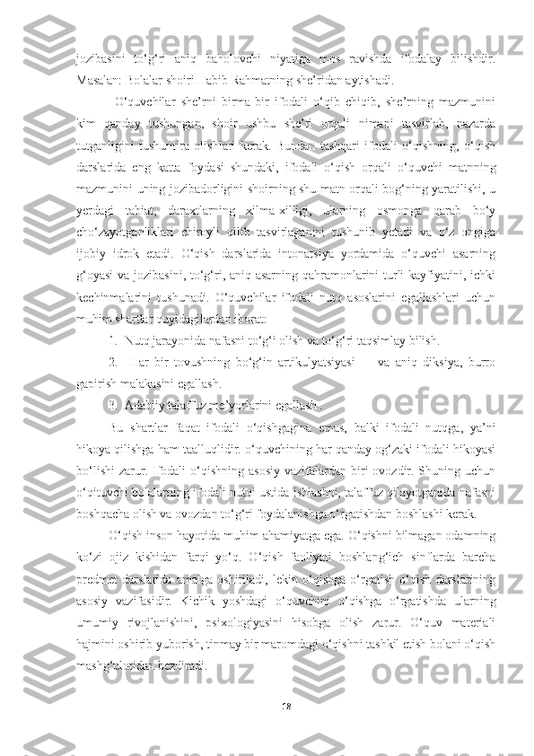 jozibasini   to‘g‘ri   aniq   baholovchi   niyatiga   mos   ravishda   ifodalay   bilishdir.
Masalan: Bolalar shoiri  Habib Rahmat ning she’ridan aytishadi.
  O‘quvchilar   she’rni   birma-bir   ifodali   o‘qib   chiqib,   she’rning   mazmunini
kim   qanday   tushungan,   shoir   ushbu   she’ri   orqali   nimani   tasvirlab,   nazarda
tutganligini   tushuntira   olishlari   kerak.   Bundan   tashqari   ifodali   o‘qishning,   o‘qish
darslarida   eng   katta   foydasi   shundaki,   ifodali   o‘qish   orqali   o‘quvchi   matnning
mazmunini uning jozibadorligini shoirning shu matn orqali bog‘ning yaratilishi, u
yerdagi   tabiat,   daraxtlarning   xilma-xilligi,   ularning   osmonga   qarab   bo‘y
cho‘zayotganliklari   chiroyli   qilib   tasvirlaganini   tushunib   yetadi   va   o‘z   ongiga
ijobiy   idrok   etadi.   O‘qish   darslarida   intonatsiya   yordamida   o‘quvchi   asarning
g‘oyasi  va jozibasini, to‘g‘ri, aniq asarning qahramonlarini turli  kayfiyatini, ichki
kechinmalarini   tushunadi.   O‘quvchilar   ifodali   nutq   asoslarini   egallashlari   uchun
muhim shartlar quyidagilardan iborat:
1.  Nutq jarayonida nafasni to‘g‘i olish va to‘g‘ri taqsimlay bilish.
2.     Har   bir   tovushning   bo‘g‘in   artikulyatsiyasi         va   aniq   diksiya,   burro
gapirish malakasini egallash.
3.  Adabiiy talaffuz me’yorlarini egallash .
Bu   shartlar   faqat   ifodali   o‘qishgagina   emas,   balki   ifodali   nutqga,   ya’ni
hikoya qilishga ham taalluqlidir. o‘quvchining har qanday og‘zaki ifodali hikoyasi
bo‘lishi  zarur. Ifodali   o‘qishning  asosiy   vazifalardan  biri  ovozdir. Shuning uchun
o‘qituvchi bolalarning ifodali nutqi ustida ishlashni, talaffuz qilayotganida nafasni
boshqacha olish va ovozdan to‘g‘ri foydalanishga o‘rgatishdan boshlashi kerak.
O‘qish inson hayotida muhim ahamiyatga ega. O‘qishni bilmagan odamning
ko‘zi   ojiz   kishidan   farqi   yo‘q.   O‘qish   faoliyati   boshlang‘ich   sinflarda   barcha
predmet   darslarida   amalga   oshiriladi,   lekin   o‘qishga   o‘rgatish   o‘qish   darslarining
asosiy   vazifasidir.   Kichik   yoshdagi   o‘quvchini   o‘qishga   o‘rgatishda   ularning
umumiy   rivojlanishini,   psixologiyasini   hisobga   olish   zarur.   O‘quv   materiali
hajmini oshirib   yuborish, tinmay bir maromdagi o‘qishni tashkil etish bolani o‘qish
mashg‘ulotidan bezdiradi.
18 