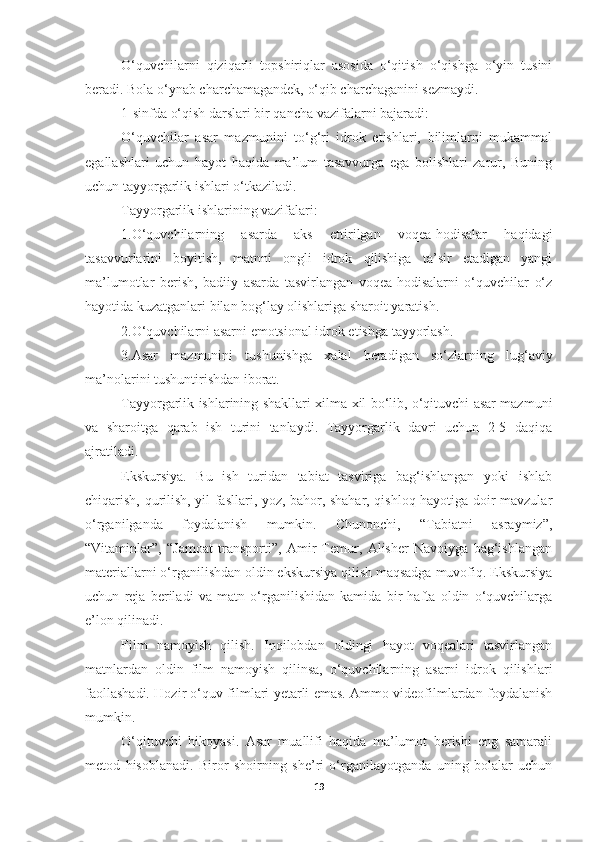 O‘quvchilarni   qiziqarli   topshiriqlar   asosida   o‘qitish   o‘qishga   o‘yin   tusini
beradi. Bola o‘ynab charchamagandek, o‘qib charchaganini sezmaydi.
1-sinfda o‘qish darslari bir qancha vazifalarni bajaradi:
O‘quvchilar   asar   mazmunini   to‘g‘ri   idrok   etishlari,   bilimlarni   mukammal
egallashlari   uchun   hayot   haqida   ma’lum   tasavvurga   ega   bolishlari   zarur,   Buning
uchun tayyorgarlik ishlari o‘tkaziladi.
Tayyorgarlik ishlarining vazifalari:
1.O‘quvchilarning   asarda   aks   ettirilgan   voqea-hodisalar   haqidagi
tasavvurlarini   boyitish,   matnni   ongli   idrok   qilishiga   ta’sir   etadigan   yangi
ma’lumotlar   berish,   badiiy   asarda   tasvirlangan   voqea-hodisalarni   o‘quvchilar   o‘z
hayotida kuzatganlari bilan bog‘lay olishlariga sharoit yaratish.
2.O‘quvchilarni asarni emotsional idrok etishga tayyorlash.
3.Asar   mazmunini   tushunishga   xalal   beradigan   so‘zlarning   lug‘aviy
ma’nolarini tushuntirishdan iborat.
Tayyorgarlik ishlarining shakllari xilma-xil bo‘lib, o‘qituvchi asar mazmuni
va   sharoitga   qarab   ish   turini   tanlaydi.   Tayyorgarlik   davri   uchun   2-5   daqiqa
ajratiladi.
Ekskursiya.   Bu   ish   turidan   tabiat   tasviriga   bag‘ishlangan   yoki   ishlab
chiqarish, qurilish, yil fasllari, yoz, bahor, shahar, qishloq hayotiga doir mavzular
o‘rganilganda   foydalanish   mumkin.   Chunonchi,   “Tabiatni   asraymiz”,
“Vitaminlar”,   “Jamoat   transporti”,   Amir   Temur,   Alisher   Navoiyga   bag‘ishlangan
materiallarni o‘rganilishdan oldin ekskursiya qilish maqsadga muvofiq. Ekskursiya
uchun   reja   beriladi   va   matn   o‘rganilishidan   kamida   bir   hafta   oldin   o‘quvchilarga
e’lon qilinadi.
Film   namoyish   qilish.   Inqilobdan   oldingi   hayot   voqealari   tasvirlangan
matnlardan   oldin   film   namoyish   qilinsa,   o‘quvchilarning   asarni   idrok   qilishlari
faollashadi. Hozir o‘quv filmlari yetarli emas. Ammo videofilmlardan foydalanish
mumkin.
O‘qituvchi   hikoyasi.   Asar   muallifi   haqida   ma’lumot   berishi   eng   samarali
metod   hisoblanadi.   Biror   shoirning   she’ri   o‘rganilayotganda   uning   bolalar   uchun
19 