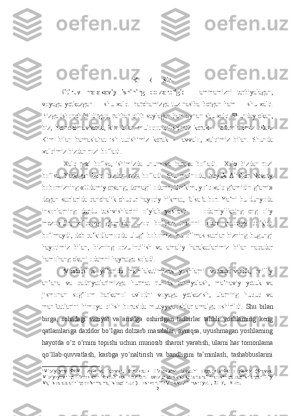 K  I  R  I  SH
  Bitiruv   malakaviy   ishining   dolzarbligi:     Hammamizni   tarbiyalagan,
voyaga   yetkazgan   –     shu   xalq.   Barchamizga   tuz-nasiba   bergan   ham   –     shu   xalq.
Bizga ishonch bildirgan, rahbar qilib saylagan ham aynan shu xalq. Shunday ekan,
biz,   birinchi   navbatda,   kim   bilan   muloqot   qilishimiz   kerak   –     odamlarimiz   bilan.
Kim   bilan   bamaslahat   ish   tutishimiz   kerak   –     avvalo,   xalqimiz   bilan.   Shunda
xalqimiz bizdan rozi bo ladi. ʻ
Xalq   rozi   bo lsa,   ishimizda   unum   va   baraka   bo ladi.     Xalq   bizdan   rozi	
ʻ ʻ
bo lsa,   Yaratgan   ham   bizdan   rozi   bo ladi.   Shu   ma’noda,   buyuk   Alisher   Navoiy	
ʻ ʻ
bobomizning «Odamiy ersang, demagil odami, Onikim, yo q xalq g‘amidin g‘ami»	
ʻ
degan   satrlarida   qanchalik   chuqur   hayotiy   hikmat,   falsafa   bor.   Ya’ni   bu   dunyoda
insonlarning   dardu   tashvishlarini   o ylab   yashash   –     odamiylikning   eng   oliy	
ʻ
mezonidir,   xalqning   g‘amidan   uzoq   bo lgan   insonni   odam   qatoriga   qo shib	
ʻ ʻ
bo lmaydi,   deb   ta’kidlamoqda   ulug‘   bobomiz.   Bu   o lmas   satrlar   bizning   bugungi	
ʻ ʻ
hayotimiz   bilan,   bizning   orzu-intilish   va   amaliy   harakatlarimiz   bilan   naqadar
hamohang ekani odamni hayratga soladi. 1
Mustaqillik   yillarida   mamlakatimizda   yoshlarni   vatanparvarlik,   milliy
an’ana   va   qadriyatlarimizga   hurmat   ruhida   tarbiyalash,   ma’naviy   yetuk   va
jismonan   sog‘lom   barkamol   avlodni   voyaga   yetkazish,   ularning   huquq   va
manfaatlarini   himoya   qilish   borasida   muayyan   ishlar   amalga   oshirildi.   Shu   bilan
birga,   sohadagi   vaziyat   va   amalga   oshirilgan   tadbirlar   tahlili   yoshlarning   keng
qatlamlariga daxldor bo lgan dolzarb masalalar, ayniqsa, uyushmagan yoshlarning	
ʻ
hayotda o z o rnini topishi uchun munosib sharoit yaratish, ularni har tomonlama	
ʻ ʻ
qo llab-quvvatlash,   kasbga   yo naltirish   va   bandligini   ta’minlash,   tashabbuslarini	
ʻ ʻ
1
Mirziyoyev   Sh.M.   Erkin   va   farovon,   demokratik   O’zbekiston   davlatini   birgalikda   barpo   etamiz   (Shavkat
Mirziyoyevning O‘zbekiston Respublikasi Prezidenti lavozimiga kirishish tantanali marosimiga bag‘ishlangan Oliy
Majlis palatalarining qo‘shma majlisidagi nutqi). Toshkent “O’zbekiston”  nashriyoti,    2017,    18-bet.
2 