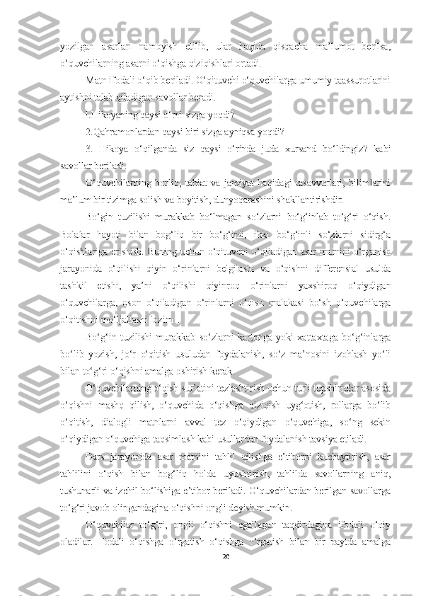 yozilgan   asarlari   namoyish   etilib,   ular   haqida   qisqacha   ma’lumot   berilsa,
o‘quvchilarning asarni o‘qishga qiziqishlari ortadi. 
Matn ifodali o‘qib beriladi. O‘qituvchi o‘quvchilarga umumiy taassurotlarini
aytishni talab qiladigan savollar beradi.
l.Hikoyaning qaysi o‘rni sizga yoqdi?
2.Qahramonlardan qaysi biri sizga ayniqsa yoqdi?
3.   Hikoya   o‘qilganda   siz   qaysi   o‘rinda   juda   xursand   bo‘ldingiz?   kabi
savollar beriladi.
O‘quvchilarning   borliq,   tabiat   va   jamiyat   haqidagi   tasavvurlari,   bilimlarini
ma’lum bir tizimga solish va boyitish, dunyoqarashini shakllantirishdir.
Bo‘gin   tuzilishi   murakkab   bo‘lmagan   so‘zlarni   bo‘g‘inlab   to‘g‘ri   o‘qish.
Bolalar   hayoti   bilan   bog‘liq   bir   bo‘g‘inli,   ikki   bo‘g‘inli   so‘zlarni   sidirg‘a
o‘qishlariga erishish. Buning uchun o‘qituvchi  o‘qiladigan asar  matnini o‘rganish
jarayonida   o‘qilishi   qiyin   o‘rinlarni   belgilashi   va   o‘qishni   differensial   usulda
tashkil   etishi,   ya’ni   o‘qilishi   qiyinroq   o‘rinlarni   yaxshiroq   o‘qiydigan
o‘quvchilarga,   oson   o‘qiladigan   o‘rinlarni   o‘qish   malakasi   bo‘sh   o‘quvchilarga
o‘qitishni mo‘ljallashi lozim  .
Bo‘g‘in   tuzilishi   murakkab   so‘zlarni   kartonga   yoki   xattaxtaga   bo‘g‘inlarga
bo‘lib   yozish,   jo‘r   o‘qitish   usuludan   foydalanish,   so‘z   ma’nosini   izohlash   yo‘li
bilan to‘g‘ri o‘qishni amalga oshirish kerak. 
O‘quvchilarning o‘qish sur’atini tezlashtirish uchun turli topshiriqlar asosida
o‘qishni   mashq   qilish,   o‘quvchida   o‘qishga   qiziqish   uyg‘otish,   rollarga   bo‘lib
o‘qitish,   dialogli   matnlarni   avval   tez   o‘qiydigan   o‘quvchiga,   so‘ng   sekin
o‘qiydigan o‘quvchiga taqsimlash kabi usullardan foydalanish tavsiya etiladi.
Dars   jarayonida   asar   matnini   tahlil   qilishga   e’tiborni   kuchaytirish,   asar
tahlilini   o‘qish   bilan   bog‘liq   holda   uyushtirish,   tahlilda   savollarning   aniq,
tushunarli va izchil bo‘lishiga e’tibor beriladi. O‘quvchilardan berilgan savollarga
to‘g‘ri javob olingandagina o‘qishni ongli deyish mumkin.
O‘quvchilar   to‘g‘ri,   ongli   o‘qishni   egallagan   taqdirdagina   ifodali   o‘qiy
oladilar.   Ifodali   o‘qishga   o‘rgatish   o‘qishga   o‘rgatish   bilan   bir   paytda   amalga
20 