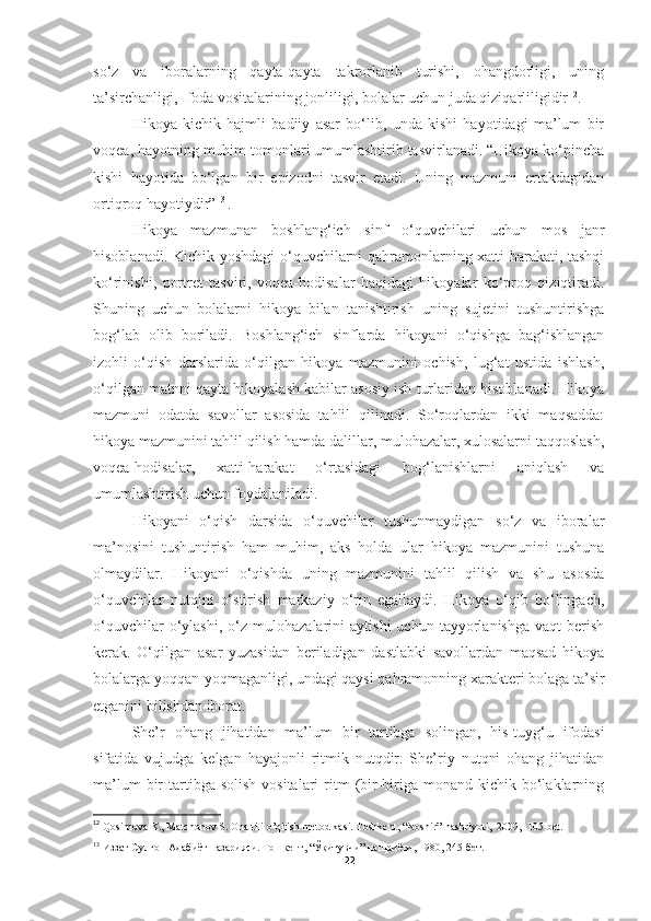 so‘z   va   iboralarning   qayta-qayta   takrorlanib   turishi,   ohangdorligi,   uning
ta’sirchanligi, Ifoda vositalarining jonliligi, bolalar uchun juda qiziqarliligidir 12
. 
Hikoya   kichik   hajmli   badiiy   asar   bo‘lib,   unda   kishi   hayotidagi   ma’lum   bir
voqea, hayotning muhim tomonlari umumlashtirib tasvirlanadi. “Hikoya ko‘pincha
kishi   hayotida   bo‘lgan   bir   epizodni   tasvir   etadi.   Uning   mazmuni   ertakdagidan
ortiqroq hayotiydir” 13  
.
Hikoya   mazmunan   boshlang‘ich   sinf   o‘quvchilari   uchun   mos   janr
hisoblanadi. Kichik yoshdagi  o‘quvchilarni qahramonlarning xatti-harakati, tashqi
ko‘rinishi,   portret   tasviri,   voqea-hodisalar   haqidagi   hikoyalar   ko‘proq   qiziqtiradi.
Shuning   uchun   bolalarni   hikoya   bilan   tanishtirish   uning   sujetini   tushuntirishga
bog‘lab   olib   boriladi.   Boshlang‘ich   sinflarda   hikoyani   o‘qishga   bag‘ishlangan
izohli   o‘qish   darslarida   o‘qilgan   hikoya   mazmunini   ochish,   lug‘at   ustida   ishlash,
o‘qilgan matnni qayta hikoyalash kabilar asosiy ish turlaridan hisoblanadi. Hikoya
mazmuni   odatda   savollar   asosida   tahlil   qilinadi.   So‘roqlardan   ikki   maqsadda:
hikoya mazmunini tahlil qilish hamda dalillar, mulohazalar, xulosalarni taqqoslash,
voqea-hodisalar,   xatti-harakat   o‘rtasidagi   bog‘lanishlarni   aniqlash   va
umumlashtirish uchun foydalaniladi.
Hikoyani   o‘qish   darsida   o‘quvchilar   tushunmaydigan   so‘z   va   iboralar
ma’nosini   tushuntirish   ham   muhim,   aks   holda   ular   hikoya   mazmunini   tushuna
olmaydilar.   Hikoyani   o‘qishda   uning   mazmunini   tahlil   qilish   va   shu   asosda
o‘quvchilar   nutqini   o‘stirish   markaziy   o‘rin   egallaydi.   Hikoya   o‘qib   bo‘lingach,
o‘quvchilar   o‘ylashi,   o‘z  mulohazalarini   aytishi   uchun  tayyorlanishga   vaqt   berish
kerak.   O‘qilgan   asar   yuzasidan   beriladigan   dastlabki   savollardan   maqsad   hikoya
bolalarga yoqqan-yoqmaganligi, undagi qaysi qahramonning xarakteri bolaga ta’sir
etganini bilishdan iborat. 
She’r   ohang   jihatidan   ma’lum   bir   tartibga   solingan,   his-tuyg‘u   ifodasi
sifatida   vujudga   kelgan   hayajonli   ritmik   nutqdir.   She’riy   nutqni   ohang   jihatidan
ma’lum   bir   tartibga  solish  vositalari   ritm   (bir-biriga monand  kichik  bo‘laklarning
12
  Qosimova K., Matchonov S. Ona tili o’qitish metodikasi. Toshkent, “Noshir”   nashriyoti,    2009,  105-bet.
13
  Иззат Султон Адабиёт назарияси. Тошкент, “Ўқитувчи” нашриёти, 1980, 245-бет. 
22 