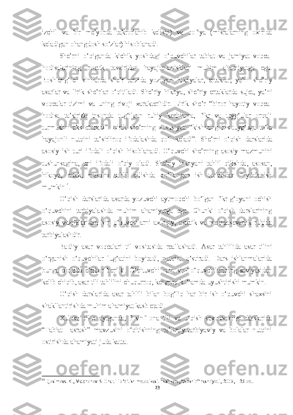 izchil   va   bir   me’yorda   takrorlanib   kelishi)   va   qofiya   (misralarning   oxirida
keladigan ohangdosh so‘zlar) hisoblanadi.
She’rni   o‘qiganda   kichik   yoshdagi   o‘quvchilar   tabiat   va   jamiyat   voqea-
hodisalarining   poetik   tasviridan   hayajonlanishlari   muhim   ahamiyatga   ega.
Boshlang‘ich   sinflarda   she’r   tarzida   yozilgan   hikoyalar,   ertaklar,   ya’ni   she’riy
asarlar   va   lirik   she’rlar   o‘qitiladi.   She’riy   hikoya,   she’riy   ertaklarda   sujet,   ya’ni
voqealar   tizimi   va   uning   rivoji   xarakterlidir.   Lirik   she’r   “biror   hayotiy   voqea-
hodisa   ta’sirida   insonda   tug‘ilgan   ruhiy   kechinma,   fikr   va   tuyg‘ular   orqali
turmushni   aks   ettiradi”.   Lirik   she’rning   xususiyati   “kishining   his-tuyg‘uga   to‘la
hayajonli   nutqini   ta’sirliroq   ifodalashda   qo‘l   keladi”.   She’rni   o‘qish   darslarida
asosiy   ish   turi   ifodali   o‘qish   hisoblanadi.   O‘quvchi   she’rning   asosiy   mazmunini
tushunsagina,   uni   ifodali   o‘qiy   oladi.   She’riy   hikoyani   tahlil   qilishda,   asosan,
hikoya,   ertak,   masalni   tahlil   qilishda   qo‘llangan   ish   turlaridan   foydalanish
mumkin 14
.
O‘qish   darslarida   asarda   yozuvchi   aytmoqchi   bo‘lgan   fikr-g‘oyani   ochish
o‘quvchini   tarbiyalashda   muhim   ahamiyatga   ega.   Chunki   o‘qish   darslarining
asosiy   vazifalaridan   biri   o‘quvchilarni   axloqiy,   estetik   va   mehnatsevarlik   ruhida
tarbiyalashdir. 
Badiiy   asar   voqealari   til   vositasida   reallashadi.   Asar   tahlilida   asar   tilini
o‘rganish   o‘quvchilar   lug‘atini   boyitadi,   nutqini   o‘stiradi.   Dars   ishlanmalarida
bunga   alohida   e’tibor   berildi.   O‘qituvchi   ham   sinf   o‘quvchilarining   saviyasidan
kelib chiqib, asar tili tahlilini chuqurroq, kengroq ko‘lamda uyushtirishi mumkin.
O‘qish   darslarida   asar   tahlili   bilan   bog‘liq   har   bir   ish   o‘quvchi   shaxsini
shakllantirishda muhim ahamiyat kasb etadi.
Xulosa   qilib   aytganda,   3-sinf   ona   tili   va   o‘qish   savodxonligi   darslarida
“Tabiat     asrash”   mavzusini   o‘qitishning   ta’limiy-tarbiyaviy   va   bolalar   nutqini
ostirishda ahamiyati juda katta. 
14
  Qosimova K., Matchonov S. Ona tili o’qitish metodikasi. Toshkent, “Noshir”   nashriyoti,    2009,  125-bet.
23 