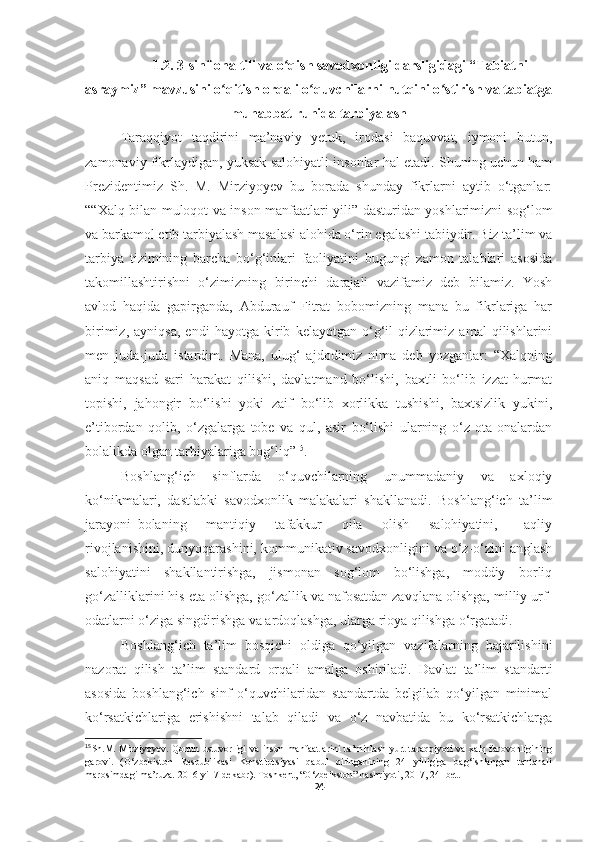 1.2.  3-sinf  ona tili va o qish savodxonligi darsligidagi “Tabiatniʻ
asraymiz” mavzusini  o qitish	
ʻ  orqali o quvchilarni nutqini o stirish va tabiatga	ʻ ʻ
muhabbat ruhida tarbiyalash
Taraqqiyot   taqdirini   ma’naviy   yetuk,   irodasi   baquvvat,   iymoni   butun,
zamonaviy fikrlaydigan, yuksak salohiyatli insonlar hal etadi. Shuning uchun ham
Prezidentimiz   Sh.   M.   Mirziyoyev   bu   borada   shunday   fikrlarni   aytib   o‘tganlar:
““Xalq bilan muloqot va inson manfaatlari yili” dasturidan yoshlarimizni sog‘lom
va barkamol etib tarbiyalash masalasi alohida o‘rin egalashi tabiiydir. Biz ta’lim va
tarbiya   tizimining   barcha   bo‘g‘inlari   faoliyatini   bugungi   zamon   talablari   asosida
takomillashtirishni   o‘zimizning   birinchi   darajali   vazifamiz   deb   bilamiz.   Yosh
avlod   haqida   gapirganda,   Abdurauf   Fitrat   bobomizning   mana   bu   fikrlariga   har
birimiz,   ayniqsa,   endi   hayotga   kirib   kelayotgan   o‘g‘il-qizlarimiz   amal   qilishlarini
men   juda-juda   istardim.   Mana,   ulug‘   ajdodimiz   nima   deb   yozganlar:   “Xalqning
aniq   maqsad   sari   harakat   qilishi,   davlatmand   bo‘lishi,   baxtli   bo‘lib   izzat-hurmat
topishi,   jahongir   bo‘lishi   yoki   zaif   bo‘lib   xorlikka   tushishi,   baxtsizlik   yukini,
e’tibordan   qolib,   o‘zgalarga   tobe   va   qul,   asir   bo‘lishi   ularning   o‘z   ota-onalardan
bolalikda olgan tarbiyalariga bog‘liq” 15
.
Boshlang‘ich   sinflarda   o‘quvchilarning   unummadaniy   va   axloqiy
ko‘nikmalari,   dastlabki   savodxonlik   malakalari   shakllanadi.   Boshlang‘ich   ta’lim
jarayoni   bolaning       mantiqiy       tafakkur       qila       olish       salohiyatini,         aqliy
rivojlanishini, dunyoqarashini, kommunikativ savodxonligini va o‘z-o‘zini anglash
salohiyatini   shakllantirishga,   jismonan   sog‘lom   bo‘lishga,   moddiy   borliq
go‘zalliklarini his eta olishga, go‘zallik va nafosatdan zavqlana olishga, milliy urf-
odatlarni o‘ziga singdirishga va ardoqlashga, ularga rioya qilishga o‘rgatadi.
Boshlang‘ich   ta’lim   bosqichi   oldiga   qo‘yilgan   vazifalarning   bajarilishini
nazorat   qilish   ta’lim   standard   orqali   amalga   oshiriladi.   Davlat   ta’lim   standarti
asosida   boshlang‘ich   sinf   o‘quvchilaridan   standartda   belgilab   qo‘yilgan   minimal
ko‘rsatkichlariga   erishishni   talab   qiladi   va   o‘z   navbatida   bu   ko‘rsatkichlarga
15
Sh.M. Mirziyoyev.  Qonun ustuvorligi  va  inson manfaatlarini  ta’minlash-yurt  taraqqiyoti  va  xalq farovonligining
garovi.   ( O‘zbekiston   Respublikasi   Konstitutsiyasi   qabul   qilinganining   24   yilligiga   bag‘ishlangan   tantanali
marosimdagi ma’ruza. 2016-yil 7-dekabr ). Toshkent, “O‘zbeikston” nashriyoti, 2017, 24- bet.  
24 