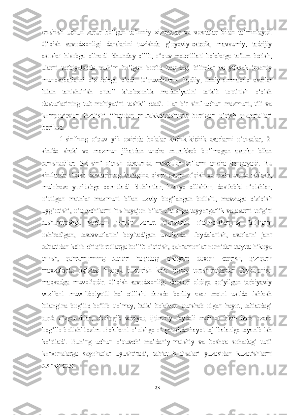 erishish   uchun   zarur   bo‘lgan   ta’limiy   xizmatlar   va   vositalar   bilan   ta’minlaydi.
O‘qish   savodxonligi   darslarini   tuzishda   g‘oyaviy-estetik,   mavsumiy,   tadrijiy
asoslar   hisobga   olinadi.   Shunday   qilib,   o‘quv   materillari   bolalarga   ta’lim   berish,
ularni   tarbiyalshda   muhim   bo‘lgan   borliq   haqidagi   bilimlar   va   yuksak   insoniy
munosabatlarni   o‘z   ichiga   oladi.   O‘quvchilarni   badiiy,   ilmiy-ommabop   asarlar
bilan   tanishtirish   orqali   kitobxonlik   madaniyatini   tarkib   toptirish   o‘qish
dasturlarining   tub-mohiyatini   tashkil   etadi.   Har   bir   sinf   uchun   mazmuni,   tili   va
kompozitsion   tuzilishi   jihatidan   murakkablashtirib   borilgan   o‘qish   materiallari
beriladi.
1-sinfhing   o‘quv   yili   oxirida   bolalar   kichik-kichik   asarlarni   o‘qisalar,   2-
sinfda   shakl   va   mazmun   jihatdan   uncha   murakkab   bo‘lmagan   asarlar   bilan
tanishadilar.   3-4-sinf   o‘qish   dasturida   mavzular   ko‘lami   ancha   kengayadi.   Bu
sinflarda  o‘qish  darslarining kattagina  qismi  asarni  o‘qish va matn ustida  ishlash,
mulohaza   yuritishga   qaratiladi.   Suhbatlar,   hikoya   qilishlar,   dastlabki   o‘qishlar,
o‘qilgan   matnlar   mazmuni   bilan   uzviy   bog‘langan   bolishi,   mavzuga   qiziqish
uyg‘otishi,  o‘quvchilarni   his-hayajon  bilan  o‘qishga  tayyorgarlik  va asarni  to‘g‘ri
tushuntirishga   yordam   berishi   zarur.   Darslarda   o‘quvchilarning   faolligini
oshiradigan,   tasavvurlarini   boyitadigan   usullardan   foydalanish,   asarlarni   janr
tabiatidan kelib chiqib rollarga bo‘lib o‘qitish, qahramonlar nomidan qaytra hikoya
qilish,   qahramonning   taqdiri   haqidagi   hikoyani   davom   ettirish,   qiziqarli
mavzularda   og‘zaki   hikoya   tuzdirish   kabi   ijodiy   topshiriqlardan   foydalanish
maqsadga   muvofiqdir.   O‘qish   savodxonligi   darslari   oldiga   qo‘yilgan   tarbiyaviy
vazifani   muvaffaqiyatli   hal   etilishi   darsda   badiiy   asar   matni   ustida   ishlash
bilangina   bog‘liq   bo‘lib   qolmay,   balki   bolalarni   qurshab   olgan   hayot,   tabiatdagi
turfa   o‘zgarishlar,   ekologik   vaziyat,   ijtimoiy   foydali   mehnat   bilan   ham   ozaro
bog‘liq bolishi lozim. Bolalarni o‘qishga o‘rgatishda hayot tajribalariga tayanib ish
ko‘riladi.   Buning   uchun   o‘quvchi   ma’daniy-maishiy   va   boshqa   sohadagi   turli
korxonalarga   sayohatlar   uyushtiradi,   tabiat   hodisalari   yuzasidan   kuzatishlarni
tashkil etadi.
25 