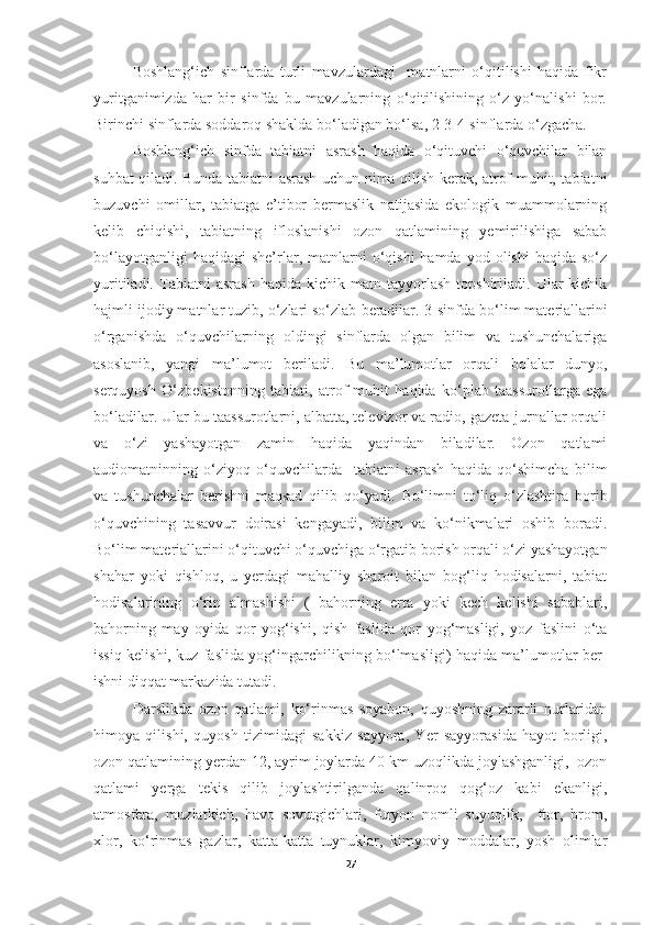 Boshlang‘ich   sinflarda   turli   mavzulardagi     matnlarni   o‘qitilishi   haqida   fikr
yuritganimizda   har   bir   sinfda   bu   mavzularning   o‘qitilishining   o‘z   yo‘nalishi   bor.
Birinchi sinflarda soddaroq shaklda bo‘ladigan bo‘lsa, 2-3-4-sinflarda o‘zgacha.
Boshlang‘ich   sin fda   tabiatni   asrash   haqida   o‘qituvchi   o‘quvchilar   bilan
suhbat qiladi. Bunda tabiatni asrash uchun nima qilish kerak, atrof-muhit, tabiatni
buzuvchi   omillar,   tabiatga   e’tibor   bermaslik   natijasida   ekologik   muammolarning
kelib   chiqishi,   tabiatning   ifloslanishi   ozon   qatlamining   yemirilishiga   sabab
bo‘layotganligi  haqidagi  she’rlar,  matnlarni   o‘qishi  hamda   yod  olishi   haqida  so‘z
yuritiladi.   Tabiatni   asrash   haqida   kichik  matn   tayyorlash   topshiriladi.   Ular   kichik
hajmli ijodiy matnlar tuzib, o‘zlari so‘zlab beradilar.  3 -sinfda bo‘lim materiallarini
o‘rganishda   o‘quvchilarning   oldingi   sinflarda   olgan   bilim   va   tushunchalariga
asoslanib,   yangi   ma’lumot   beriladi.   Bu   ma’lumotlar   orqali   b olalar   dunyo,
serquyosh   O‘zbekistonning   tabiati ,   atrof-muhit   haqida   ko‘plab   taassurotlarga   ega
bo‘ladilar . Ular bu taassurotlarni, albatta, televizor va radio, gazeta-jurnallar orqali
va   o‘zi   yashayotgan   zamin   haqida   yaqindan   biladilar.   Ozon   qatlami
audiomatninning   o‘ziyoq   o‘quvchilarda     tabiatni   asrash   haqida   qo‘shimcha   bilim
va   tushunchalar   berishni   maqsad   qilib   qo‘yadi.   Bo‘limni   to‘liq   o‘zlashtira   borib
o‘quvchining   tasavvur   doirasi   kengayadi,   bilim   va   ko‘nikmalari   oshib   boradi.
Bo‘lim material larini o‘qituvchi o‘quvchiga o‘rgatib borish orqali o‘zi yashayotgan
shahar   yoki   qishloq,   u   yerdagi   mahalliy   sharoit   bilan   bog‘liq   hodisalarni,   tabiat
hodisalarining   o‘rin   almashishi   (   bahorning   erta   yoki   kech   kelishi   sabablari,
bahorning   may   oyida   qor   yog‘ishi,   qish   faslida   qor   yog‘masligi,   yoz   faslini   o‘ta
issiq kelishi, kuz faslida yog‘ingarchilikning bo‘lmasligi) haqida ma’lumotlar ber -
ishni diqqat markazida tutadi. 
Darslikda   ozon   qatlami,   ko‘rinmas   soyabon,   quyoshning   zararli   nurlaridan
himoya   qilishi,   quyosh   tizimidagi   sakkiz   sayyora,   Yer   sayyorasida   hayot   borligi,
ozon qatlamining yerdan 12, ayrim joylarda 40 km uzoqlikda joylashganligi,  ozon
qatlami   yerga   tekis   qilib   joylashtirilganda   qalinroq   qog‘oz   kabi   ekanligi,
atmosfera,   muzlatkich,   havo   sovutgichlari,   furyon   nomli   suyuqlik,     ftor,   brom,
xlor,   ko‘rinmas   gazlar,   katta-katta   tuynuklar,   kimyoviy   moddalar,   yosh   olimlar
27 