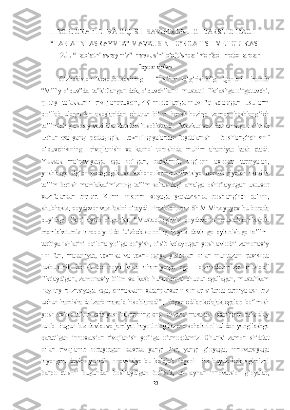 II BOB. ONA TILI VA O QISH  SAVODXONLIGI DARSLIGIDAGIʻ
“TABIATNI ASRAYMIZ” MAVZUSINI   O RGATISH METODIKASI	
ʻ
2.1. “Tabiatni asraymiz” mavzusini  o qitishda interfaol metodlardan	
ʻ
foydalanish
O‘zbekiston   Respublikasining       “Ta’lim   to‘g‘risida”gi   Qonuni     hamda
“Milliy o‘quv”da  ta’kidlanganidek, o‘quvchilarni  mustaqil fikrlashga o‘rgatuvchi,
ijodiy     tafakkurni     rivojlantiruvchi,   4K   modellariga   muvofiq   keladigan     usullarni
qo‘llab, ularga fan  asoslaridan  chuqur  bilim  berish hozirgi  zamon  boshlang‘ich
ta’limining asosiy vazifalaridan biri hisoblanadi.   Mazkur vazifani amalga oshirish
uchun   esa   yangi   pedagogik       texnologiyalardan   foydalanish         boshlang‘ich   sinf
o‘quvchisining     rivojlanishi   va   kamol   topishida   muhim   ahamiyat   kasb   etadi.
Yuksak   ma’naviyatga   ega   bo‘lgan,   barkamol,   sog‘lom   avlodni   tarbiyalab,
yoshlarga   ilg‘or   pedagogik   va   axborot-kommunikatsiya   texnologiyalar   asosida
ta’lim   berish   mamlakatimizning   ta’lim   sohasidagi   amalga   oshirilayotgan   ustuvor
vazifalardan   biridir.   Komil   insonni   voyaga   yetkazishda   boshlang‘ich   ta’lim,
shubhasiz, poydevor vazifasini o‘taydi. Prezidentimiz Sh.M.Mirziyoyev bu borada
quyidagi   fikrni   aytib   o‘tganlar:   “ Mustaqilligimiz   poydevorini   mustahkamlashda
mamlakatimiz   taraqqiyotida   O‘zbekistonning   buyuk   davlatga   aylanishiga   ta’lim-
tarbiya ishlarini oqilona yo‘lga qo‘yish, o‘sib kelayotgan yosh avlodni zamonaviy
ilm-fan,   madaniyat,   texnika   va   texnologiya   yutuqlari   bilan   muntazam   ravishda
tushuntirib   berish   benihoya   katta   ahamiyatga   ega.   Farzandlarimizni   mustaqil
fikrlaydigan,   zamonaviy   bilim   va   kasb-hunarlarnni   chuqur   egallagan,   mustahkam
hayotiy   pozitsiyaga   ega,   chinakkam   vatanparvar   insonlar   sifatida   tarbiyalash   biz
uchun hamisha dolzarb masala hisoblanadi ”,- degan edilar kelajak egalari bo‘lmish
yosh   avlod   ta’lim-tarbiyasi   bugunning   eng   dolzarb   masalasi   ekanligini   ta’kidlay
turib.  Bugun biz davlat va jamiyat hayotining barcha sohalarini tubdan yangilashga
qaratilgan   innovatsion   rivojlanish   yo‘liga   o‘tmoqdamiz.   Chunki   zamon   shiddat
bilan   rivojlanib   borayotgan   davrda   yangi   fikr,   yangi   g‘oyaga,   innovatsiyaga
tayangan   davlat   yutadi.   Innovatsiya-bu   kelajak   degani.   Biz   buyuk   kelajagimizni
barpo   etishni   bugundan   boshlaydigan   bo‘lsak,   uni   aynan   innovatsion   g‘oyalar,
29 