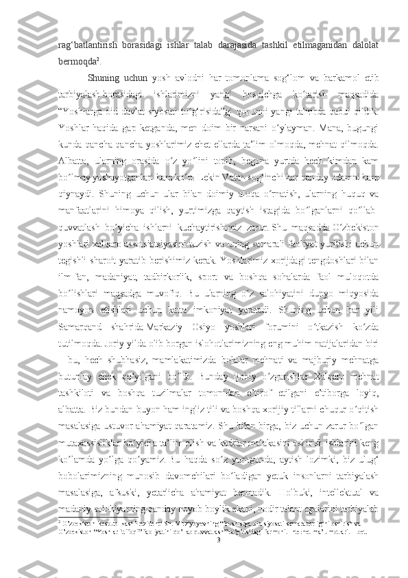 rag‘batlantirish   borasidagi   ishlar   talab   darajasida   tashkil   etilmaganidan   dalolat
bermoqda 2
.
Shuning   uchun   yosh   avlodni   har   tomonlama   sog‘lom   va   barkamol   etib
tarbiyalash   borasidagi   ishlarimizni   yangi   bosqichga   ko tarish   maqsadidaʻ
“Yoshlarga   oid   davlat   siyosati   to g‘risida”gi   qonunni   yangi   tahrirda   qabul   qildik.	
ʻ
Yoshlar   haqida   gap   ketganda,   men   doim   bir   narsani   o ylayman.   Mana,   bugungi	
ʻ
kunda qancha-qancha yoshlarimiz chet ellarda ta’lim  olmoqda, mehnat  qilmoqda.
Albatta,   ularning   orasida   o z   yo lini   topib,   begona   yurtda   hech   kimdan   kam	
ʻ ʻ
bo lmay yashayotganlari ham ko p. Lekin Vatan sog‘inchi har qanday odamni ham	
ʻ ʻ
qiynaydi.   Shuning   uchun   ular   bilan   doimiy   aloqa   o rnatish,   ularning   huquq   va	
ʻ
manfaatlarini   himoya   qilish,   yurtimizga   qaytish   istagida   bo lganlarni   qo llab-	
ʻ ʻ
quvvatlash   bo yicha   ishlarni   kuchaytirishimiz   zarur.	
ʻ   Shu   maqsadda   O zbekiston	ʻ
yoshlari xalqaro assotsiatsiyasi ni tuzish va uning samarali faoliyat yuritishi uchun
tegishli  sharoit yaratib berishimiz kerak. Yoshlarimiz xorijdagi tengdoshlari  bilan
ilm-fan,   madaniyat,   tadbirkorlik,   sport   va   boshqa   sohalarda   faol   muloqotda
bo lishlari   maqsadga   muvofiq.   Bu   ularning   o z   salohiyatini   dunyo   miqyosida	
ʻ ʻ
namoyon   etishlari   uchun   katta   imkoniyat   yaratadi.   Shuning   uchun   har   yili
Samarqand   shahrida   Markaziy   Osiyo   yoshlari   forumi ni   o tkazish   ko zda	
ʻ ʻ
tutilmoqda.   Joriy yilda olib borgan islohotlarimizning eng muhim natijalaridan biri
–   bu,   hech   shubhasiz,   mamlakatimizda   bolalar   mehnati   va   majburiy   mehnatga
butunlay   chek   qo yilgani   bo ldi.   Bunday   ijobiy   o zgarishlar   Xalqaro   mehnat	
ʻ ʻ ʻ
tashkiloti   va   boshqa   tuzilmalar   tomonidan   e’tirof   etilgani   e’tiborga   loyiq,
albatta.   Biz bundan buyon ham ingliz tili va boshqa xorijiy tillarni chuqur o qitish	
ʻ
masalasiga  ustuvor  ahamiyat  qaratamiz. Shu bilan birga, biz uchun zarur  bo lgan
ʻ
mutaxassisliklar bo yicha ta’lim olish va kadrlar malakasini oshirish ishlarini keng	
ʻ
ko lamda   yo lga   qo yamiz.	
ʻ ʻ ʻ   Bu   haqda   so z   yuritganda,   aytish   lozimki,   biz   ulug‘	ʻ
bobolarimizning   munosib   davomchilari   bo ladigan   yetuk   insonlarni   tarbiyalash	
ʻ
masalasiga,   afsuski,   yetarlicha   ahamiyat   bermadik.   Holbuki,   intellektual   va
madaniy salohiyatning qanday noyob boylik ekani, nodir talant egalarini tarbiyalab
2
 O’zbekiston Respublikasi Prezidenti Sh. Mirziyoyevning “Yoshlarga oid siyosati samaradorligini oshirish va 
O’zbekiston “Yoshlar ittifoqi” faoliyatini qo’llab quvvatlash” to’g’risidagi farmoni. Internet ma’lumotlari. 1-bet. 
3 