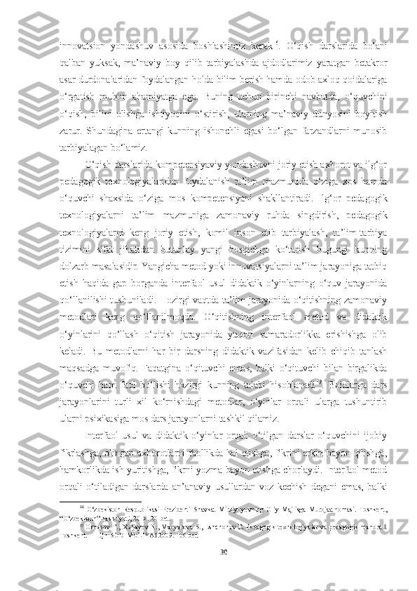 innovatsion   yondashuv   asosida   boshlashimiz   kerak 16
.   O‘qish   darslarida   bolani
qalban   yuksak,   ma’naviy   boy   qilib   tarbiyalashda   ajdodlarimiz   yaratgan   betakror
asar durdonalaridan foydalangan holda bilim berish hamda odob-axloq qoidalariga
o‘rgatish   muhim   ahamiyatga   ega.   Buning   uchun   birinchi   navbatda,   o‘quvchini
o‘qish,   bilim   olishga   ishtiyoqini   o‘stirish,   ularning   ma’naviy   dunyosini   boyitish
zarur.   Shundagina   ertangi   kunning   ishonchli   egasi   bo‘lgan   farzandlarni   munosib
tarbiyalagan bo‘lamiz. 
O‘qish darslarida kompetensiyaviy yondashuvni joriy etish axborot va ilg‘or
pedagogik   texnologiyalaridan   foydalanish   ta’lim   mazmunida   o‘ziga   xos   hamda
o‘quvchi   shaxsida   o‘ziga   mos   kompetensiyani   shakllantiradi.   Ilg‘or   pedagogik
texnologiyalarni   ta’lim   mazmuniga   zamonaviy   ruhda   singdirish,   pedagogik
texnologiyalarni   keng   joriy   etish,   komil   inson   etib   tarbiyalash,   ta’lim-tarbiya
tizimini   sifat   jihatidan   butunlay   yangi   bosqichga   ko‘tarish   bugungi   kunning
dolzarb masalasidir. Yangicha metod yoki innovatsiyalarni ta’lim jarayoniga tatbiq
etish   haqida   gap   borganda   interfaol   usul   didaktik   o‘yinlarning   o‘quv   jarayonida
qo‘llanilishi tushuniladi. Hozirgi vaqtda ta’lim jarayonida o‘qitishning zamonaviy
metodlari   keng   qo‘llanilmoqda.   O‘qitishning   interfaol   metod   va   didaktik
o‘yinlarini   qo‘llash   o‘qitish   jarayonida   yuqori   samaradorlikka   erishishga   olib
keladi.   Bu   metodlarni   har   bir   darsning   didaktik   vazifasidan   kelib   chiqib   tanlash
maqsadga   muvofiq.   Faqatgina   o‘qituvchi   emas,   balki   o‘qituvchi   bilan   birgalikda
o‘quvchi   ham   faol   bo‘lishi   hozirgi   kunning   talabi   hisoblanadi 17
.   Bolalarga   dars
jarayonlarini   turli   xil   ko‘rnishdagi   metodlar,   o‘yinlar   orqali   ularga   tushuntirib
ularni psixikasiga mos dars jarayonlarni tashkil qilamiz.
Interfaol   usul   va   didaktik   o‘yinlar   orqali   o‘tilgan   darslar   o‘quvchini   ijobiy
fikrlashga, olingan axborotlarni faollikda hal etishga, fikrini erkin bayon qilishga,
hamkorlikda ish yuritishga, fikrni yozma bayon etishga chorlaydi. Interfaol metod
orqali   o‘tiladigan   darslarda   an’anaviy   usullardan   voz   kechish   degani   emas,   balki
16
  O ‘ zbekiston   Respublikasi   Prezidenti   Shavkat   Mirziyoyevning   Oliy   Majlisga   Murojaatnomasi.   Toshkent,
“O‘zbekiston” nashriyoti, 2018. 20-bet.
17
  Omonov T., Xo‘jayev N., Madyarova S., Eshchonov E. Pedagogik texnologiyalar va pedagogik mahorat .‖
Toshkent. ―IQTISOD-MOLIYA  2009. 106-bet. 	
‖
30 