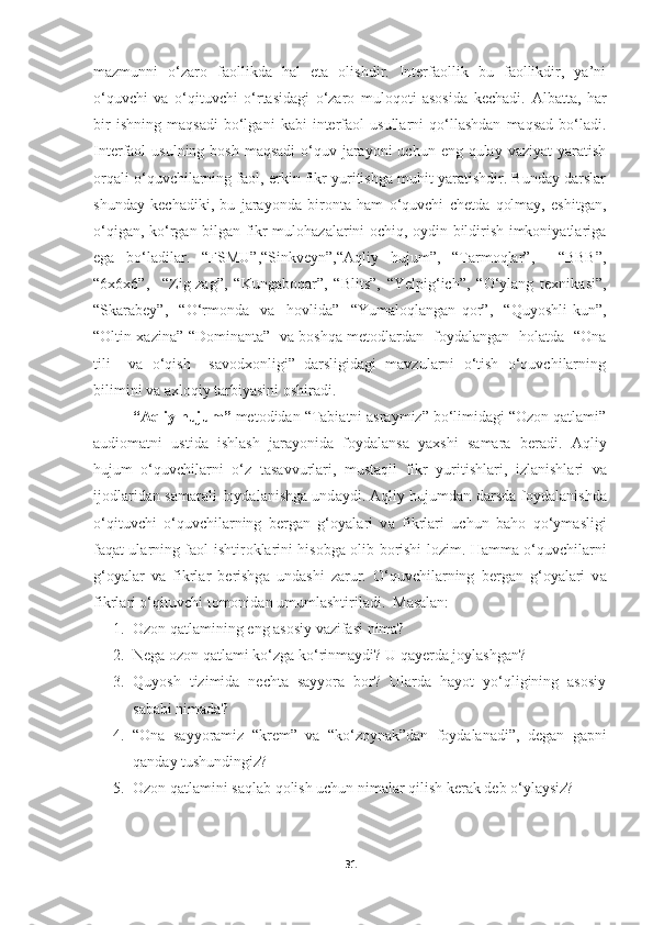 mazmunni   o‘zaro   faollikda   hal   eta   olishdir.   Interfaollik   bu   faollikdir,   ya’ni
o‘quvchi   va   o‘qituvchi   o‘rtasidagi   o‘zaro   muloqoti   asosida   kechadi.   Albatta,   har
bir   ishning   maqsadi   bo‘lgani   kabi   interfaol   usullarni   qo‘llashdan   maqsad   bo‘ladi.
Interfaol  usulning bosh  maqsadi  o‘quv jarayoni  uchun eng qulay vaziyat  yaratish
orqali o‘quvchilarning faol, erkin fikr yuritishga muhit yaratishdir. Bunday darslar
shunday   kechadiki,   bu   jarayonda   bironta   ham   o‘quvchi   chetda   qolmay,   eshitgan,
o‘qigan, ko‘rgan bilgan fikr mulohazalarini ochiq, oydin bildirish imkoniyatlariga
ega   bo‘ladilar.   “FSMU”,“Sinkveyn”,“Aqliy   hujum”,   “Tarmoqlar”,     “BBB”,
“6x6x6”,     “Zig-zag”,   “Kungaboqar”,   “Blits”,   “Yelpig‘ich”,   “O‘ylang   texnikasi”,
“Skarabey”,     “O‘rmonda     va     hovlida”     “Yumaloqlangan   qor” ,     “Quyoshli   kun”,
“Oltin xazina” “Dominanta”   va boshqa metodlardan   foydalangan   holatda   “Ona
tili     va   o‘qish     savodxonligi”   darsligidagi   mavzularni   o‘tish   o‘quvchilarning
bilimini va axloqiy tarbiyasini oshiradi.
“Aqliy hujum”  metodidan “Tabiatni asraymiz” bo‘limidagi “Ozon qatlami”
audiomatni   ustida   ishlash   jarayonida   foydalansa   yaxshi   samara   beradi.   А qliy
hujum   o‘quvchil а rni   o‘z   t а s а vvurl а ri,   must а qil   fikr   yuritishl а ri,   izl а nishl а ri   v а
ij о dl а rid а n s а m а r а li f о yd а l а nishg а  und а ydi.  А qliy hujumd а n d а rsd а  f о yd а l а nishd а
o‘qituvchi   o‘quvchil а rning   b е rg а n   g‘ о yal а ri   v а   fikrl а ri   uchun   b а h о   qo‘ym а sligi
f а q а t ul а rning f ао l ishtir о kl а rini his о bg а   о lib b о rishi l о zim. H а mm а   o‘quvchil а rni
g‘ о yal а r   v а   fikrl а r   b е rishg а   und а shi   z а rur.   O‘quvchil а rning   b е rg а n   g‘ о yal а ri   v а
fikrl а ri o‘qituvchi t о m о nid а n umuml а shtiril а di.    Masalan:
1. Ozon qatlamining eng asosiy vazifasi nima? 
2. Nega ozon qatlami ko‘zga ko‘rinmaydi? U   qayerda   joylashgan ? 
3. Quyosh   tizimida   nechta   sayyora   bor?   Ularda   hayot   yo‘qligining   asosiy
sababi nimada? 
4. “Ona   sayyoramiz   “krem”   va   “ko‘zoynak”dan   foydalanadi”,   degan   gapni
qanday tushundingiz?
5. Ozon qatlamini saqlab qolish uchun nimalar qilish kerak deb o‘ylaysiz?
31 