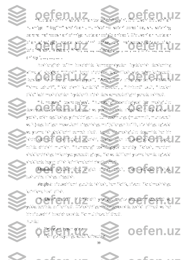 “Nuqtalar o‘rnini so‘zlar bilan tez to‘ldir” o‘yini. O‘qituvchi o‘quvchilar
hukmiga     “Bog‘im”   she’ridan   umumiste’mol   so‘zni   beradi-da,   shu   so‘zning
barcha ma’nodoshlari o‘rniga nuqtalar qo‘yib chiqadi. O‘quvchilar nuqtalar
bilan   ajratilgan   nechta   so‘z   o‘rni   bo‘lsa,   uni   ma’nodosh   so‘zlar   bilan
to‘ldirishadi.   Masalan,   nihol,   ...,   ...,   ...;   odam,   ...   ,   ...   ,   ...   ;   orzu   ...,   ...,   ....;
chiroyli, …, …, … .
Boshlang‘ich   ta’lim   bosqichida   kompetensiyadan   foydalanish   darslarning
xilma-xil   shakllari   “O‘qish”   fanini   o‘qitishni   takomillashuviga   ta’sir   ko‘rsatadi.
Darslarni   “Bumerang”   texnologiyasi”,   “Arra”,   “O‘z   o‘rningni   top”,   “FSMU”,
“Nima   uchun?”,   “Ikki   qismli   kundalik”   metodlari,   ,   “Pinbord”   usuli,   “Ertakni
tikla” kabi mashqlaridan foydalanib o‘tish dars samaradorligini yanada oshiradi.
“Bumerang”   texnologiyasi.   “Bumerang”   texnologiyasi   bir   mashg‘ulot
davomida   o‘quv   materialini   chuqur   va   yaxlit   holatda   o‘rganish,   ijodiy   tushunib
yetish, erkin egallashga yo‘naltirilgan. U turli mazmunga (muammoli, munozarali
va h.) ega bo‘lgan mavzularni o‘rganishga mo‘ljallangan bo‘lib, o‘z ichiga og‘zaki
va   yozma   ish   shakllarini   qamrab   oladi.   Bunda   bir   mashg‘ulot   davomida   har   bir
ishtirokchi   turli   topshiriqlarni   bajarishi,   navbat   bilan   o‘quvchi   yoki   o‘qituvchi
rolida   chiqishi   mumkin.   “Bumerang”   texnologiyasi   tanqidiy   fikrlash,   mantiqni
shakllantirishga imkoniyat yaratadi: g‘oya, fikr va dalillarni yozma hamda og‘zaki
shakllarda bayon qilish ko‘nikmalarini rivojlantiradi.
Maqsadi:   o‘quvchilarda   anglab   o‘qish   orqali,   fikrni   yetkaza   olishga,
tushuntira olishga o‘rgatish.
Vazifasi:   o‘quvchilarni guruhda ishlash, hamfikrlik, o‘zaro fikr almashishga
ko‘nikma hosil qilish.
  “FSMU”   metodi   -   4   bosqichli   yozilgan   qog‘oz   varaqlarini   tarqatadi   va
yakka tartibda qo‘llaniladi. O‘zlashtirilgan bilimlar asosida tashkil qilinadi va har
bir o‘quvchi 4 bosqich asosida fikr-mulohaza bildiradi.
Bunda:
F - fikringizni bayon eting.
S - fikringiz bayoniga sabab ko‘rsating.
33 