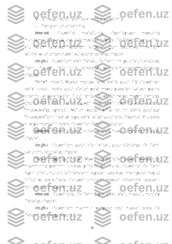 M - ko‘rsatgan sababingizni asoslovchi misol keltiring.
U - fikringizni umumlashtiring.
Maqsadi:   o‘quvchilar   mashg‘ulotda   o‘rganilayotgan   mavzuning
muhokamasi   jarayonida   unga   doir   masalalar   bo‘yicha   o‘z   fikrlarini   ba yon   qilish,
shu   fikrlarni   asoslovchi   sabablarni   ko‘rsatish,   ularni   tasdiqlovchi   misollarni
keltirish va umumlashtiruvchi xulosalar chiqarishga o‘rgatish.
Vazifasi:   o‘quvchilarni erkin fikrlash, o‘z fikrini himoya qilish, boshqalarga
fikrini   o‘tkazish,   ochiq   holda   bahslashish   va   bahs-munozara   madaniyatiga
o‘rgatadi. 
“Arra”   metodi.   Mazkur   metodga   ko‘ra   kichik   guruh   4-5   o‘quvchidan
tashkil   topadi.   Barcha   guruh   a’zolari   yangi   mavzu   yuzasidan   tuzilgan   yagona
topshiriq   ustida   ishlaydilar.   Guruh   ichida   o‘quvchilar   rivoyat   matnini   qismlarga
ajratib, bo‘lib oladilar. Har  bir  o‘quvchi  o‘ziga tegishli  qismini  puxta o‘zlashtirib
“mutaxassis”ga   aylanadi.   Ma’lum   vaqtdan   so‘ng   har   bir   kichik   guruhdagi
“mutaxassis”lar in lirashuvi qayta tashkil etilgan guruhlarda o‘tkaziladi. Shu tarzda
ri- voyat mazmunini barcha o‘quvchilar o‘zlashtirib oladilar.
Maqsadi:  o‘quvchilarda muloqotlashuv, erkin, mustaqil, mantiqiy fikrlashga
o‘rgatish.
Vazifasi:   o‘quvchilarni   guruh   bilan   ishlash,   guruh   a’zolariga   o‘z   fikrini
tushuntirib, isbotlashga o‘rgatish. 
“O‘z   o‘rningni top” metodi.  Mavzu bo‘yicha bahs-munozarali vaziyatlarda
muammoning   yechimini   topishga   yo‘naltirilgan.   Bunda   o‘quvchilar   o‘z   fikrini
bayon   qilishi,   muloqot   ko‘nikmalarini   qaytadan   tuzatishga   imkoniyatlar   mavjud
bo‘ladi   va   dars   so‘ngida   o‘qituvchi   tomonidan   mavzuni   o‘zlashtirish   darajasini
baholash aniq amalga oshiriladi.
Maqsadi:   o‘quvchilarda   o‘z   fikrini   bayon   qilish,   erkin,   mustaqil,   mantiqiy
fikrlashga o‘rgatish.
Vazifasi:   o‘quvchilarni   muammoli   vaziyatlar   orqali   mustaqil   tarzda   o‘z
fikrlarini isbotlashga o‘rgatiladi. 
34 