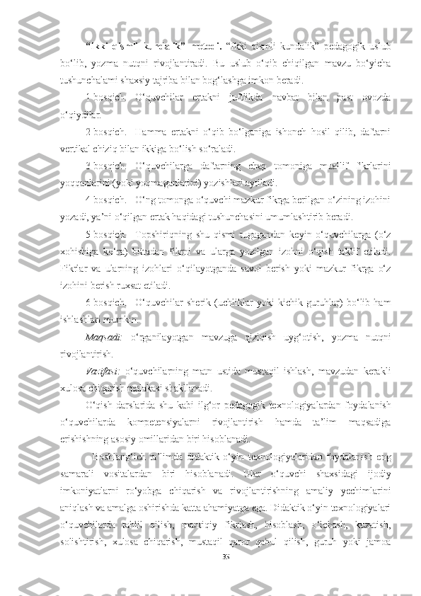 “Ikki   qismli   kundalik”   metodi.   “Ikki   qismli   kundalik”   pedagogik   uslub
bo‘lib,   yozma   nutqni   rivojlantiradi.   Bu   uslub   o‘qib   chiqilgan   mavzu   bo‘yicha
tushunchalami shaxsiy tajriba bilan bog‘lashga imkon beradi.
1-bosqich. O‘quvchilar   ertakni   juftlikda   navbat   bilan   past   ovozda
o‘qiydilar.
2-bosqich. Hamma   ertakni   o‘qib   bo‘lganiga   ishonch   hosil   qilib,   daftarni
vertikal chiziq bilan ikkiga bo‘lish so‘raladi.
3-bosqich. O‘quvchilarga   daftarning   chap   tomoniga   muallif   fikr larini
yoqqanlarini (yoki yoqmaganlarini) yozishlari aytiladi.
4-bosqich. O‘ng tomonga o‘quvchi mazkur fikrga berilgan o‘zining izohini
yozadi, ya’ni o‘qilgan ertak haqidagi tushunchasini umumlashtirib beradi.
5-bosqich. Topshiriqning   shu   qismi   tugagandan   keyin   o‘quvchilarga   (o‘z
xohishiga   ko‘ra)   bittadan   fikrni   va   ularga   yozilgan   izohni   o‘qish   taklif   etiladi.
Fikrlar   va   ularning   izohlari   o‘qilayotganda   savol   berish   yoki   mazkur   fikrga   o‘z
izohini berish ruxsat etiladi.
6-bosqich. O‘quvchilar   sherik   (uchliklar   yoki   kichik   guruhlar)   bo‘lib   ham
ishlashlari mumkin.
Maqsadi:   o‘rganilayotgan   mavzuga   qiziqish   uyg‘otish,   yozma   nutq ni
rivojlantirish.
Vazifasi:   o‘quvchilarning   matn   ustida   mustaqil   ishlash,   mavzudan   kerakli
xulosa chiqarish malakasi shakllanadi. 
O‘qish   darslarida   shu   kabi   ilg‘or   pedagogik   texnologiyalardan   foy dalanish
o‘quvchilarda   kompetensiyalarni   rivojlantirish   hamda   ta’lim   maqsadiga
erishishning asosiy omillaridan biri hisoblanadi.
                Boshlang‘ich   ta’limda   didaktik   o‘yin   texnologiyalaridan   foydalanish   eng
samarali   vositalardan   biri   hisoblanadi.   Ular   o‘quvchi   shaxsidagi   ijodiy
imkoniyatlarni   ro‘yobga   chiqarish   va   rivojlantirishning   amaliy   yechimlarini
aniqlash va amalga oshirishda katta ahamiyatga ega. Didaktik o‘yin texnologiyalari
o‘quvchilarda   tahlil   qilish,   mantiqiy   fikrlash,   hisoblash,   o‘lchash,   kuzatish,
solishtirish,   xulosa   chiqarish,   mustaqil   qaror   qabul   qilish,   guruh   yoki   jamoa
35 