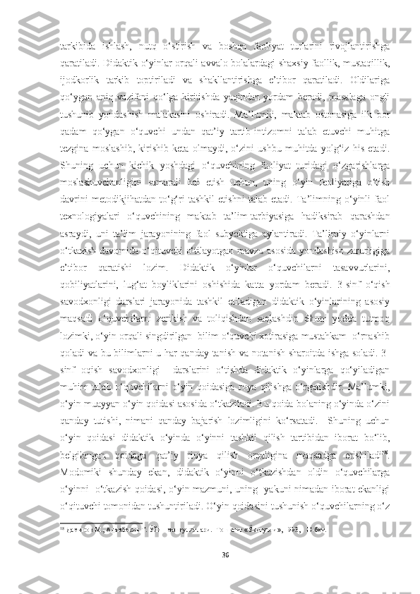 tarkibida   ishlash,   nutq   o‘stirish   va   boshqa   faoliyat   turlarini   rivojlantirishga
qaratiladi. Didaktik o‘yinlar orqali avvalo bolalardagi shaxsiy faollik, mustaqillik,
ijodkorlik   tarkib   toptiriladi   va   shakllantirishga   e’tibor   qaratiladi.   Oldilariga
qo‘ygan   aniq   vazifani   qo‘lga   kiritishda   yaqindan   yordam   beradi,   masalaga   ongli
tushunib   yondashish   malakasini   oshiradi.   Ma’lumki,   maktab   ostonasiga   ilk   bor
qadam   qo‘ygan   o‘quvchi   undan   qat’iy   tartib-intizomni   talab   etuvchi   muhitga
tezgina   moslashib,   kirishib   keta   olmaydi,   o‘zini   ushbu   muhitda   yolg‘iz   his   etadi.
Shuning   uchun   kichik   yoshdagi   o‘quvchining   faoliyat   turidagi   o‘zgarishlarga
moslashuvchanligini   samarali   hal   etish   uchun,   uning   o‘yin   feoliyatiga   o‘tish
davrini   metodikjihatdan   to‘g‘ri   tashkil   etishni   talab   etadi.   Ta’limning   o‘yinli   faol
texnologiyalari   o‘quvchining   maktab   ta’lim-tarbiyasiga   hadiksirab   qarashdan
asraydi,   uni   ta’lim   jarayonining   faol   subyektiga   aylantiradi.   Ta’limiy   o‘yinlarni
o‘tkazish  davomida o‘qituvchi o‘tilayotgan mavzu asosida yondashish zarurligiga
e’tibor   qaratishi   lozim.   Didaktik   o‘yinlar   o‘quvchilarni   tasavvurlarini,
qobiliyatlarini,   lug‘at   boyliklarini   oshishida   katta   yordam   beradi.   3-sinf   o‘qish
savodxonligi   d ars lari   jarayonida   tashkil   etiladigan   didaktik   o‘yinlarining   asosiy
maqsadi   o‘quvchilarni   zerikish   va   toliqishdan   saqlashdir.   Shuni   yodda   tutmoq
lozimki, o‘yin orqali singdirilgan  bilim o‘quvchi xotirasiga mustahkam  o‘rnashib
qoladi va bu bilimlarni u har qanday tanish va notanish sharoitda ishga soladi. 3-
sinf   oqish   savodxonligi     darslarini   o‘tishda   didaktik   o‘yinlarga   qo‘yiladigan
muhim   talab   o‘quvchilarni   o‘yin   qoidasiga   roya   qilishga   o‘rgatishdir.   Ma’lumki,
o‘yin muayyan o‘yin qoidasi asosida o‘tkaziladi. Bu qoida bolaning o‘yinda o‘zini
qanday   tutishi,   nimani   qanday   bajarish   lozimligini   ko‘rsatadi.     Shuning   uchun
o‘yin   qoidasi   didaktik   o‘yinda   o‘yinni   tashkil   qilish   tartibidan   iborat   bo‘lib,
belgilangan   qoidaga   qat’iy   rioya   qilish   orqaligina   maqsadga   erishiladi 18
.
Modomiki   shunday   ekan,   didaktik   o‘yinni   o‘tkazishdan   oldin   o‘quvchilarga
o‘yinni   o‘tkazish qoidasi, o‘yin mazmuni, uning   yakuni nimadan iborat ekanligi
o‘qituvchi tomonidan tushuntiriladi. O‘yin qoidasini tushunish o‘quvchilarning o‘z
18
  Даминов М., Адамбеков Т. Ўйин машғулотлари.  Тошкент «Ўқитувчи», 1993,   11-бет. 
36 