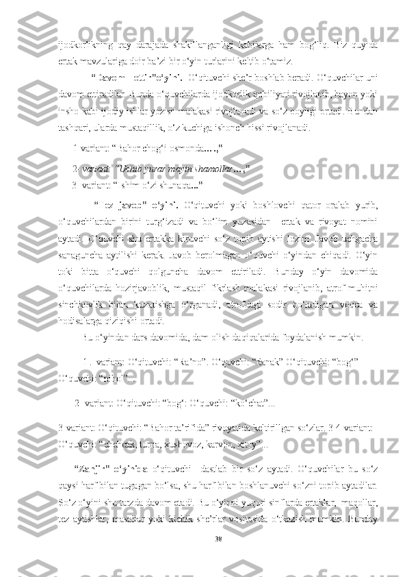 ijodkorlikning   qay   darajada   shakillanganligi   kabilarga   ham   bog‘liq.   Biz   quyida
ertak mavzulariga doir ba’zi bir o‘yin turlarini keltib o‘tamiz.
                      “ Davom       ettir ”o‘yini.     O‘qituvchi   she’r   boshlab beradi. O‘quvchilar uni
davom ettiradilar. Bunda o‘quvchilarda ijodkorlik qobiliyati rivojlanib, bayon yoki
insho kabi ijodiy ishlar yozish malakasi rivojlanadi va so‘z boyligi ortadi. Bundan
tashqari, ularda mustaqillik, o‘z kuchiga ishonch hissi rivojlanadi.
1-variant: “Bahor chog‘i osmonda ….,”     
 2-  variant:   “Uchib yurar mayin shamollar …,”
3- variant: “Ishim o‘zi shunaqa ...”
        “Tez   javob”   o‘yini.   O‘qituvchi   yoki   boshlovchi   qator   oralab   yurib,
o‘quvchilardan   birini   turg‘izadi   va   bo‘lim   yuzasidan     ertak   va   rivoyat   nomini
aytadi.   O‘quvchi   shu   ertakka   kiruvchi   so‘z   topib   aytishi   lozim.   Javob   uchgacha
sanaguncha   aytilishi   kerak.   Javob   berolmagan   o‘quvchi   o‘yindan   chiqadi.   O‘yin
toki   bitta   o‘quvchi   qolguncha   davom   ettiriladi.   Bunday   o‘yin   davomida
o‘quvchilarda   hozirjavoblik,   mustaqil   fikrlash   malakasi   rivojlanib,   atrof-muhitni
sinchkovlik   bilan   kuzatishga   o‘rganadi,   atrofdagi   sodir   bo‘ladigan   voqea   va
hodisalarga qiziqishi ortadi.
    Bu o‘yindan dars davomida, dam olish daqiqalarida foydalanish mumkin.
  1 .  variant:   O‘qituvchi: “ Ra’no ”. O‘quvchi: “ danak ” O‘qituvchi: “ bog‘ ” 
O‘quvchi: “ nihol ”...
2- variant:   O‘qituvchi: “ bog‘ : O‘quvchi:  “ko‘chat ”...
3-variant: O‘qituvchi: “Bahor ta’rifida” rivoyatida keltirillgan so‘zlar. 3-4-variant: 
O‘quvchi: “chehcak, turna, xushovoz, karvon, xitoy”...
“Zanjir”   o‘yinida   o‘qituvchi     dastlab   bir   so‘z   aytadi.   O‘quvchilar   bu   so‘z
qaysi harf bilan tugagan bo‘lsa, shu harf bilan boshlanuvchi so‘zni topib aytadilar.
So‘z o‘yini shu tarzda davom etadi. Bu o‘yinni yuqori sinflarda ertaklar,  maqollar,
tez   aytishlar,   masallar   yoki   kichik   she’rlar   vositasida   o‘tkazish   mumkin.   Bunday
38 