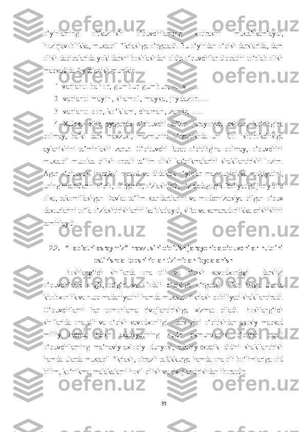 o‘yinlarning   o‘tkazilishi   o‘quvchilarning   xotirasini   mustahkamlaydi,
hozirjavoblikka, mustaqil fikrlashga o‘rgatadi. Bu o‘yindan o‘qish darslarida, dam
olish daqiqalarida yoki darsni boshlashdan oldin o‘quvchilar diqqatini to‘plab olish
maqsadida foydalanish mumkin.
1 - v a r i a n t :   b a h o r ,   g u m b u r - g u m b u r ,   o l o v   . . . .
2 - v a r i a n t :   m a y i n ,   s h a m o l ,   m a y s a ,   j i y d a z o r . . . .
3 - v a r i a n t :   q o r ,   k o ‘ k l a m ,   c h a m a n ,   z a m i n   . . . .
4- Xulosa   qilib   aytganda   o‘qituvchi   ta’lim   jarayonida   eshitib,   ko‘ribgina
qolmay,   balki   dars   mavzusi,   mazmunini   o‘rganishda   uni   faol   ishtirokchisiga
aylanishini   ta’minlashi   zarur.   O‘qituvchi   faqat   o‘qitibgina   qolmay,   o‘quvchini
mustaqil   mutolaa   qilish   orqali   ta’lim   olish   ko‘nikmalarini   shakllantirishi   lozim.
Agar   o‘qituvchi   interfaol   metod   va   didaktik   o‘yinlar   mazmunini   va   mohiyatini,
uning metodlarini o‘qib,  o‘rganib, o‘zlashtirib, o‘z pedagogik faoliyatiga joriy qila
olsa,   takomillashgan   Davlat   ta’lim   standartlarini   va   modernizatsiya   qilgan   o‘quv
dasturlarini to‘la o‘zlashtirishlarini kafolatlaydi, sifat va samaradorlikka erishishini
taminlaydi.
2 .2.     “Tabiatni asraymiz” mavzusini  o‘qitish jarayonida o‘quvchilar nutqini
ostirishda   topshiriqlar tizimidan foydalanish
Boshlang‘ich   sinflarda   ona   tili   va   o‘qish   savodxonligi     darslig i
o‘quvchilarni   ongli,   to‘g‘ri   va   ifodali   o‘qishga   o‘rgatish   bilan   birga   ularda
kitobxonlik va nutq madaniyatini hamda mustaqil fikrlash qobiliyati shakllantiradi.
O‘quvchilarni   har   tomonlama   rivojlantirishga   xizmat   qiladi.   Boshlang‘ich
sinflarida   ona   tili   va   o‘qish   savodxonligi     darslig ini   o‘qitishdan   asosiy   maqsad
milliy   hamda   jahon   adabiyotining   nodir   namunalarini   o‘qitish   orqali
o‘quvchilarning   ma’naviy-axloqiy   dunyosi,   adabiy-estetik   didini   shakllantirish
hamda ularda mustaqil fikrlash, obrazli tafakkurga hamda ona tili bo‘limlariga oid
bilim, ko‘nikma, malakalarni hosil qilish va rivojlantirishdan iboratdir. 
39 