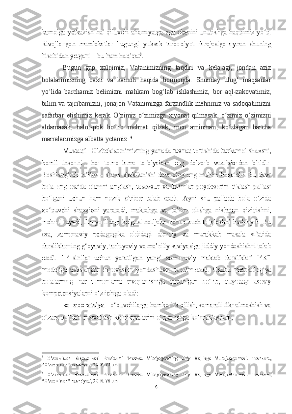 kamolga yetkazish hal qiluvchi ahamiyatga ega ekanini unutishga haqqimiz yo q.ʻ
Rivojlangan   mamlakatlar   bugungi   yuksak   taraqqiyot   darajasiga   aynan   shuning
hisobidan yetgani – bu ham haqiqat 3
. 
Bugun   gap   xalqimiz,   Vatanimizning   taqdiri   va   kelajagi,   jondan   aziz
bolalarimizning   baxti   va   kamoli   haqida   bormoqda.   Shunday   ulug‘   maqsadlar
yo lida   barchamiz   belimizni   mahkam   bog‘lab   ishlashimiz,   bor   aql-zakovatimiz,	
ʻ
bilim va tajribamizni, jonajon Vatanimizga farzandlik mehrimiz va sadoqatimizni
safarbar   etishimiz   kerak.   O zimiz   o zimizga   xiyonat   qilmasak,   o zimiz   o zimizni	
ʻ ʻ ʻ ʻ
aldamasak,   halol-pok   bo lib   mehnat   qilsak,   men   aminman,   ko zlagan   barcha
ʻ ʻ
marralarimizga albatta yetamiz.  4
Mustaqil   O zbekistonimizning yanada ravnaq topishida barkamol shaxsni	
ʻ ,
komil   insonni     har   tomonlama   tarbiyalash   eng   dolzarb   vazifalardan   biridir.
Boshlang‘ich ta’lim  – shaxs  shakllanishi  davrining eng muhim  bosqichi. Bu davr
bola   ong   ostida   olamni   anglash,   tasavvur   va   bilimlar   poydevorini   tiklash   pallasi
bo lgani   uchun   ham   nozik   e’tibor   talab   etadi.   Ayni   shu   pallada   bola   o zida	
ʻ ʻ
«o quvchi   shaxsi»ni   yaratadi,   maktabga   va   ta’lim   olishga   nisbatan   qiziqishni,
ʻ
mehrni tuyadi, ilm yo lidagi kelgusi natijalar uchun kuch to plashni boshlaydi. Bu	
ʻ ʻ
esa,   zamonaviy   pedagogika   oldidagi   doimiy   va   murakkab   masala   sifatida
darsliklarning g‘oyaviy, tarbiyaviy va ma’rifiy saviyasiga jiddiy yondashishni talab
etadi.   1-4-sinflar   uchun   yaratilgan   yangi   zamonaviy   maktab   darsliklari   "4K"
modeliga   asoslangan   innovasion   yondashuvni   taqdim   etadi .   Ushbu   metodologiya
bolalarning   har   tomonlama   rivojlanishiga   qaratilgan   bo‘lib,   quyidagi   asosiy
kompetensiyalarni o‘z ichiga oladi: 
kollaboratsiya -  o‘quvchilarga hamkorlik qilish, samarali fikr almashish va
o‘zaro qo‘llab-quvvatlash ko‘nikmalarini o‘rganishga ko‘maklashadi;
3
  O’zbekiston   Respublikasi   Prezidenti   Shavkat   Mirziyoyevning   Oliy   Majlisga   Murojaatnomasi.   Toshkent,
“O’zbekiston” nashriyoti, 2018. 72-bet.
4
  O’zbekiston   Respublikasi   Prezidenti   Shavkat   Mirziyoyevning   Oliy   Majlisga   Murojaatnomasi.   Toshkent,
“O’zbekiston” nashriyoti, 2018. 78-bet.
4 