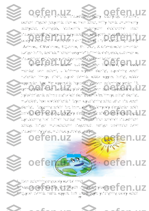 Boshlang‘ich   sinflarda   o‘quvchilarni   badiiy   adabiyotga   qiziqtirish,
asarlarni   o‘rgatish   jarayonida   olam   va   inson   tabiati,   milliy   hamda   umuminsoniy
qadriyatlar,   shuningdek,   kitobxonlik   madaniyatini   shakllantirish   orqali
o‘quvchilarning   ma’naviyatini,   dunyoqarashini   kengaytirib,   mustahkamlab   borish
asosiy vositalarda biri hisoblanadi.   3-sinf   ona tili va o ‘qish savodxonligi   darsligi
I.Azimova,   K.Mavlonova,   S.Quronov,   Sh.Tursun,   Z.Ro‘zmetova lar   tomonidan
tuzilgan bo‘lib, darslikda “ Tabiatni asraymiz ” bo‘limida she’r, ertak,  audiomatn va
o‘quvchilarni mulohazaga yuritadigan topshiriqlar tizimi  keltirilgan. 
Bo‘limning   “ Ozon   qatlami”   audiomatni   bilan   boshlanishi,   ya’ni   audio
matndagi   ozon   qatlami,   u   ko‘rinmas   soyabon   ekanligi,   quyoshning   zararli
nurlaridan   himoya   qilishi,   quyosh   tizimida   sakkiz   sayyora   borligi,   sakkiz
sayyoradan   faqat   Yer   sayyorasida   hayot   borligi,   ozon   qatlamining   yerdan   12,
ayrim   joylarda   40   km   uzoqlikda   joylashganligi,     ozon   qatlami   yerga   tekis   qilib
joylashtirilganda qalinroq qog‘oz kabi ekanligi, atmosfera himoya qobig‘i ekanligi,
muzlatkich,   havo   sovitkichlaridafi   furyon   suyuqligining   tabiat   uchun   o‘ta   zararli
ekanligi,     furyonning   tarkibi   ftor,   brom,   xlor   kabi   kimyoviy   elenetlardan   tarkib
topishi,     ko‘rinmas   gazlar,   kimyoviy   elementlarning   ta’siri   natijasida   katta-katta
tuynuklarning   hosil   bo‘lishi   haqidagi   ma’lumotlar   bilan   tanishishi   o‘quvchilarni
tabiatga   bo‘lgan   munosabatlarini   o‘zgartiradi.   Berilgan   topshiriqlar   tizimi
o‘quvchini o‘ylashga, mulohaza yuritishga undaydi:
1. Ozon qatlamining eng asosiy vazifasi nima? 
2. Nega ozon qatlami ko‘zga ko‘rinmaydi?  U qayerda joylashgan? 
3. Quyosh   tizimida   nechta   sayyora   bor?   Ularda   hayot   yo‘qligining   asosiy   sababi
40 