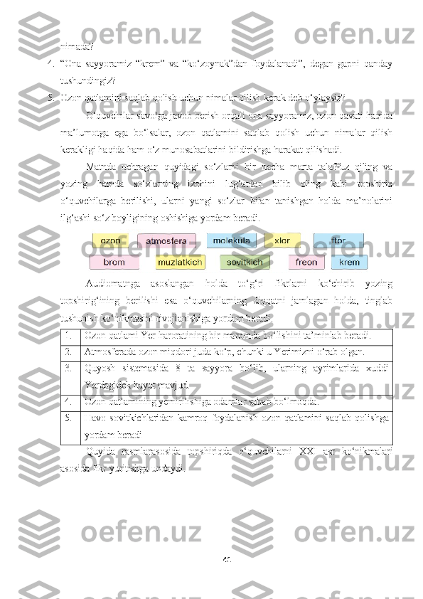 nimada? 
4. “Ona   sayyoramiz   “krem”   va   “ko‘zoynak”dan   foydalanadi”,   degan   gapni   qanday
tushundingiz?
5. Ozon qatlamini saqlab qolish uchun nimalar qilish kerak deb o‘ylaysiz?
O‘quvchilar savolga javob berish orqali ona sayyoramiz, ozon qavati haqida
ma’lumotga   ega   bo‘lsalar,   ozon   qatlamini   saqlab   qolish   uchun   nimalar   qilish
kerakligi haqida ham o‘z munosabatlarini bildirishga harakat qilishadi. 
Matnda   uchragan   quyidagi   so‘zlarni   bir   necha   marta   talaffuz   qiling   va
yozing   hamda   so‘zlarning   izohini   lug‘atdan   bilib   oling   kabi   topshiriq
o‘quvchilarga   berilishi,   ularni   yangi   so‘zlar   bilan   tanishgan   holda   ma’nolarini
ilg‘ashi so‘z boyligining oshishiga yordam beradi.  
Audiomatnga   asoslangan   holda   to‘g‘ri   fikrlarni   ko‘chirib   yozing
topshirig‘ining   berilishi   esa   o‘quvchilarning   diqqatni   jamlagan   holda,   tinglab
tushunish ko‘nikmasini rivojlanishiga yordam beradi. 
1. Ozon qatlami Yer haroratining bir maromda bo‘lishini ta’minlab beradi.
2. Atmosferada ozon miqdori juda ko‘p, chunki u Yerimizni o‘rab olgan.
3. Quyosh   sistemasida   8   ta   sayyora   bo‘lib,   ularning   ayrimlarida   xuddi
Yerdagidek hayot mavjud.
4. Ozon qatlamining yemirilishiga odamlar sabab bo‘lmoqda.
5. Havo   sovitkichlaridan   kamroq   foydalanish   ozon   qatlamini   saqlab   qolishga
yordam beradi
Quyida   rasmlarasosida   topshiriqda   o ‘ quvchilarni   XXI   asr   ko ‘ nikmalari
asosida   fikr   yuritishga   undaydi .  
41 