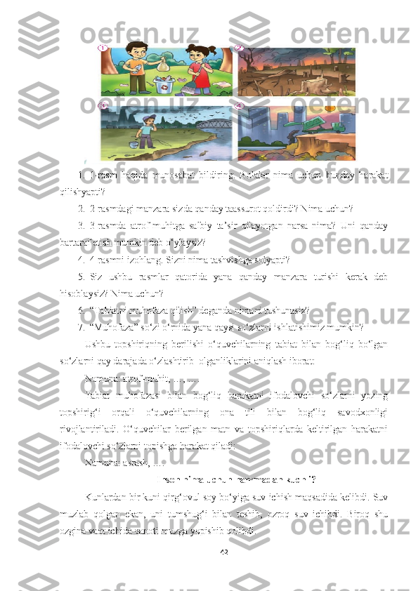 1. 1-rasm   haqida   munosabat   bildiring.   Bolalar   nima   uchun   bunday   harakat
qilishyapti? 
2. 2-rasmdagi manzara sizda qanday taassurot qoldirdi? Nima uchun? 
3. 3-rasmda   atrof-muhitga   salbiy   ta’sir   qilayotgan   narsa   nima?   Uni   qanday
bartaraf etish mumkin deb o‘ylaysiz? 
4. 4-rasmni izohlang. Sizni nima tashvishga solyapti? 
5. Siz   ushbu   rasmlar   qatorida   yana   qanday   manzara   turishi   kerak   deb
hisoblaysiz? Nima uchun? 
6. “Tabiatni muhofaza qilish” deganda nimani tushunasiz? 
7. “Muhofaza” so‘zi o‘rnida yana qaysi so‘zlarni ishlatishimiz mumkin?
Ushbu   topshiriqning   berilishi   o‘quvchilarning   tabiat   bilan   bog‘liq   bo‘lgan
so‘zlarni qay darajada o‘zlashtirib  olganliklarini aniqlash iborat:
Namuna: atrof-muhit, …, ….
Tabiat   muhofazasi   bilan   bog‘liq   harakatni   ifodalovchi   so‘zlarni   yozing
topshirig‘i   orqali   o‘quvchilarning   ona   tili   bilan   bog‘liq   savodxonligi
rivojlantiriladi.   O‘quvchilar   berilgan   matn   va   topshiriqlarda   keltirilgan   harakatni
ifodalovchi so‘zlarni topishga harakat qiladi:
Namuna: asrash, ….
Inson nima uchun hammadan kuchli?
Kunlardan bir kuni qirg‘ovul soy bo‘yiga suv ichish maqsadida kelibdi. Suv
muzlab   qolgan   ekan,   uni   tumshug‘i   bilan   teshib,   ozroq   suv   ichibdi.   Biroq   shu
ozgina vaqt ichida qanoti muzga yopishib qolibdi. 
42 