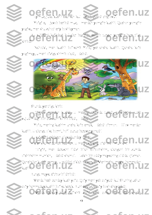 – Ey muz, juda kuchli ekansan-ku! – xitob qilibdi qirg‘ovul. 
– Yo‘g‘-e, – javob beribdi muz, – mendan yomg‘ir kuchli. Qachon yomg‘ir
yog‘sa, men shu zahoti eriy boshlayman. 
Bu   suhbatni   ko‘kdagi   bulutlar   bag‘rida   eshitib   turgan   yomg‘ir   ham   tilga
kiribdi: 
–   Nahotki,   men   kuchli   bo‘lsam?   Yo‘q,   yer   ancha   kuchli.   Qancha   ko‘p
yog‘may, u meni o‘ziga shimib oladi, – debdi.
Shunda yer tilga kirib: 
–   O‘rmon   mendan   kuchli.   U   mening   ustimda   turadi,   tomirlarini   suqib
vujudimdagi bor quvvatni so‘rib oladi, – debdi. 
– Yo‘q, mening kuchim uncha ko‘p emas, – debdi o‘rmon. – Olov mendan
kuchli. U alanga olsa bormi, ho‘l-quruq baravar yonadi! 
Bu so‘zlarni eshitgan olov shunday debdi: 
– Men shamoldan qo‘rqaman. U meni osongina o‘chirishi mumkin. 
–   To‘g‘ri,   men   daraxtni   ildizi   bilan   qo‘porishim,   alangani   bir   zumda
o‘chirishim mumkin, – debdi shamol. – Lekin bir oddiy maysaning oldida ojizman.
Qanchalar kuchli esmay, u qaddini tiklab olaveradi. Menimcha, maysa hammadan
kuchli! 
Bunga maysa e’tiroz bildiribdi: 
– Menda hech qanday kuch yo‘q. Qo‘y meni yeb qo‘yadi-ku! Shuning uchun
qo‘y hammadan kuchli bo‘lsa kerak. Buni eshitgan qo‘y bosh chayqabdi: 
–   Menda   qanday   kuch   bo‘lsin?   Bo‘ri   kelib   qolsa   bormi,   dumbamdan
43 