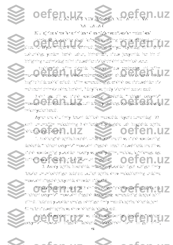 III BOB.TAJRIBA-SINOV ISHLARINING TAHLILI VA
NATIJALARI
3.1.Tajriba-sinov ishlarini tashkillashtirish va o tkazish metodikasi ʻ
Tajriba   va   kuzatishlar   shuni   ko‘rsatdiki,   tilning   ijtimoiy   mohiyati   uning
aloqa   funksiyasini   bajarishida   ko‘rinadi.   Uning   jamiyat   hayotidagi   rolini   aniq
tushunishga   yordam   berish   uchun,   birinchidan,   o‘quv   jarayonida   har   bir   til
birligining nutqimizdagi rolini o‘quvchilar o‘zlashtirishini ta’minlash zarur. 
  Boshlang‘ich   ta’lim   tizimida   har   qaysi   o‘quv   predmetiga   oid   ta’lim
mazmuni   o‘quvchilarning   o‘sha   predmet   asoslarini   chuqur   o‘zlashtirishi   bilan
bog‘liq holda tashkil etiladi. Ta’lim samaradorligiga erishish esa o‘qituvchidan o‘z
mahoratini tinimsiz oshira borishni, fidoiylik va ijodiy izlanishni taqozo etadi.
3-sinf   ona   tili   va   o‘qish   savodxonligi   darslarida   “Tabiatni   asraymiz”
mavzusini  o‘qitishda o‘qituvchiga turli ta’limiy usullarga murojaat qilishdek keng
imkoniyatlar beradi.
Aynan   ana   shu   ilmiy   farazni   dalillash   maqsadida   Payariq   tumanidagi     73-
sonli   umumta’lim   maktabining   3-sinflarida   quyidagicha   uch   bosqichda   tajriba
ishlari amalga oshirildi:
1. Boshlang‘ich tajriba bosqichi. Unda 3- sinf ona tili va o‘qish savodxonligi
darslarida “Tabiatni asraymiz” mavzusini o‘rgatish  orqali o‘quvchilarda ona tili va
o‘qish   savodxonligi   yuzasidan   nazariy   va   amaliy   bilim,   malaka,   ko‘nikmaga   ega
bo‘lishni va uni amalda qo‘llash mazmuni o‘rganildi.
                    2.   Asosiy   tajriba   bosqichida   muammo   yuzasidan   ilgari   surilgan   ilmiy
farazlar   umumlashtirilgan   tadqiqot   usullari   tajriba-sinov   maktablarining   undalma
mavzusini o‘rgatish jarayonida sinovdan o‘tkazildi.
          3.Yakuniy tajriba bosqichida 3-sinf ona tili va o‘qish savodxonligi darslarida
“Tabiatni asraymiz”  mavzusini o‘rgatish darslarining  samaradorligi darajasi tahlil
qilindi. Tadqiqot yuzasidan amalga oshirilgan ilmiy metodik tajriba ishlarida jami 
60 nafar o‘quvchi tajriba va sinov ishlarida ishtirok etdi.
3-sinf   o‘quvchilarini   ona   tili   va   o‘qish   savodxonligi   darslarida   “Tabiatni
asraymiz”   mavzusini   o‘rgatish   darslarida   o‘zlashtirishi   lozim   bo‘lgan   bilim,
46 