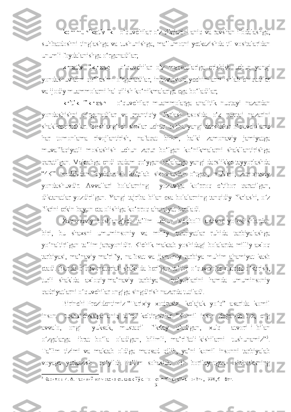 kommunikativlik -   o‘quvchilar o‘z fikrlarini aniq va ravshan ifodalashga,
suhbatdoshni   tinglashga   va   tushunishga,   ma’lumotni   yetkazishda   til   vositalaridan
unumli foydalanishga o‘rganadilar; 
kreativ   fikrlash   -   o‘quvchilar   o‘z   maqsadlariga   erishish   uchun   yangi
yondashuvlarni   qo‘llashni   o‘rganadilar,   innovatsion   yechimlarni   ishlab   chiqadilar
va ijodiy muammolarni hal qilish ko‘nikmalariga ega bo‘ladilar; 
kritik   fikrlash   -   o‘quvchilar   muammolarga   analitik   nuqtayi   nazardan
yondashishni   o‘rganadilar   va   mantiqiy   fikrlash   asosida   o‘z   nuqtai   nazarini
shakllantiradilar.   Boshlang‘ich   sinflar   uchun   ushbu   yangi   darsliklar   o‘quvchilarni
har   tomonlama   rivojlantirish,   nafaqat   bilim,   balki   zamonaviy   jamiyatga
muvaffaqiyatli   moslashish   uchun   zarur   bo‘lgan   ko‘nikmalarni   shakllantirishga
qaratilgan.   Maktabga endi qadam qo‘ygan bolalarga yangi darsliklar tayyorlashda
“4K”   modelidan   foydalanish   ko‘plab   sinovlardan   o‘tgan,   muhimi,   zamonaviy
yondashuvdir.   Avvallari   bolalarning     yozuviga   ko proq   e’tibor   qaratilgan,ʻ
diktanatlar   yozdirilgan.   Yangi   tajriba   bilan   esa   bolalarning   tanqidiy   fikrlashi,   o z	
ʻ
fikrini erkin bayon eta olishiga ko‘proq ahamiyat beriladi. 
Zamonaviy   boshlang‘ich   ta’lim   uchun   istiqbolli   ustivor   yo nalishlardan	
ʻ
biri,   bu   shaxsni   umuminsoniy   va   milliy   qadriyatlar   ruhida   tarbiyalashga
yo naltirilgan   ta’lim   jarayonidir.   Kichik   maktab   yoshidagi   bolalarda   milliy   axloq	
ʻ
tarbiyasi,   ma’naviy-ma’rifiy,   nafosat   va   jismoniy   tarbiya   muhim   ahamiyat   kasb
etadi. Bunda o quv materiali shaklida berilgan ta’lim o quvchilar nutqini o stirish,	
ʻ ʻ ʻ
turli   shaklda   axloqiy-ma’naviy   tarbiya     me’yorlarini   hamda   umuminsoniy
qadriyatlarni o quvchilar ongiga singdirish nazarda tutiladi.
ʻ
Birinchi Prezidentimiz “Tarixiy   xotirasiz - kelajak   yo q”   asarida   komil	
ʻ
inson    tushunchasiga  aniq  ta’rif  keltirganlar. “Komil  inson  deganda  biz,  eng
avvalo,     ongi       yuksak,     mustaqil     fikrlay     oladigan,     xulq   –   atvori   i   bilan
o zgalarga     ibrat   bo la     oladigan,   bilimli,   ma’rifatli  kishilarni     tushunamiz”	
ʻ ʻ 5
.
Ta’lim  tizimi  va  maktab  oldiga  maqsad  qilib,  ya’ni  komil  insonni  tarbiyalab
voyaga   yetkazish     qo yildi. Ta’lim   sohasida    olib   borilayotgan     islohatlarning	
ʻ
5
 Каримов И. А. Тарихий хотирасиз келажак йўқ. Тошкент “Шарқ” нашриёти, 1998, 6 – бет.
5 