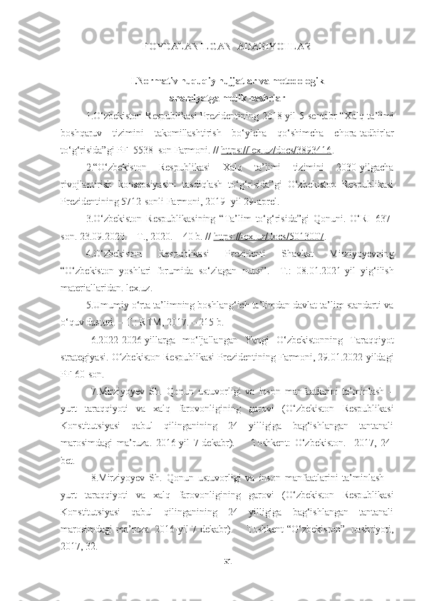 FOYDALANILGAN  ADABIYOTLAR
I.N о rm а tiv huquqiу hujj а tl а r v а  met о d о l о gik 
а h а miу а tg а  m о lik n а shrl а r
1. O‘zbekiston  Respublikasi  Prezidentining 2018-yil  5 - sentabr  “Xalq ta’limi
boshqaruv   tizimini   takomillashtirish   bo‘yicha   qo‘shimcha   chora-tadbirlar
to‘g‘risida”gi PF–5538–son Farmoni. //  https://lex.uz/docs/3893416 .
2. “О‘ zbekistоn   Respublikаsi   Xаlq   tа’limi   tizimini   2030-уilgаchа
rivоjlаntirish   kоnsepsiуаsini   tаsdiqlаsh   tо‘g‘risidа”gi   О‘zbekistоn   Respublikаsi
Prezidentining 5712-sоnli Fаrmоni, 2019- уil 29-аprel.
3.O‘zbekiston   Respublikasining   “Ta’lim   to‘g‘risida”gi   Qonuni.   O‘RI–637-
son. 23.09.2020. – T., 2020. – 40 b. //  https://lex.uz/docs/5013007 .
4. O ‘zbekiston   Respublikasi   Prezidenti   Shavkat   Mirziyoyevning
“O‘zbekiston   yoshlari   forumida   so‘zlagan   nutqi” .   –T.:   08.01.2021-yil   yig‘ilish
materiallaridan. lex.uz.  
5. Umumiy o‘rta ta’limning boshlang‘ich ta’limdan davlat ta’lim standarti va
o‘quv dasturi. – T.: RTM, 2017. – 215 b.
6.2022-2026-уillаrgа   mо‘ljаllаngаn   Yаngi   О‘zbekistоnning   Tаrаqqiуоt
strаtegiуаsi.  О zbekistоn Respublikаsi Prezidentining Fаrmоni, 29.01.2022-уildаgiʻ
PF-60-sоn.
7.Mirziyoyev   Sh.   Qonun   ustuvorligi   va   inson   manfaatlarini   ta’minlash   –
yurt   taraqqiyoti   va   xalq   farovonligining   garovi   ( O ‘ zbekiston   Respublikasi
Konstitutsiyasi   qabul   qilinganining   24   yilligiga   bag‘ishlangan   tantanali
marosimdagi   ma’ruza.   2016-yil   7-dekabr ).         Toshkent:   O‘zbekiston.     2017,   24-
bet.
8.Mirziyoyev   Sh.   Qonun   ustuvorligi   va   inson   manfaatlarini   ta’minlash   –
yurt   taraqqiyoti   va   xalq   farovonligining   garovi   ( O‘zbekiston   Respublikasi
Konstitutsiyasi   qabul   qilinganining   24   yilligiga   bag‘ishlangan   tantanali
marosimdagi  ma’ruza. 2016-yil 7-dekabr ).       Toshkent “O‘zbekiston”   nashriyoti,
2017, 32.
51 