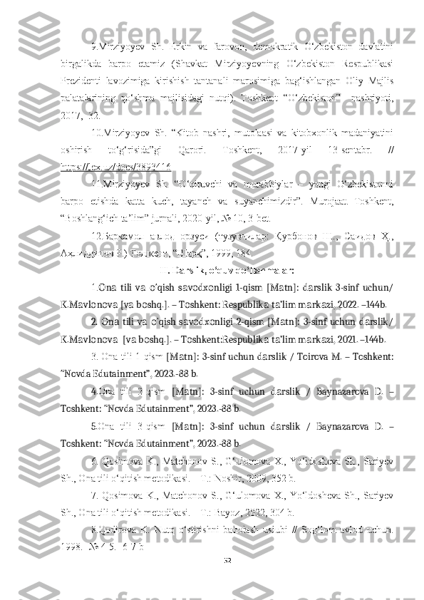 9.Mirziyoyev   Sh.   Erkin   va   farovon,   demokratik   O‘zbekiston   davlatini
birgalikda   barpo   etamiz   (Shavkat   Mirziyoyevning   O‘zbekiston   Respublikasi
Prezidenti   lavozimiga   kirishish   tantanali   marosimiga   bag‘ishlangan   Oliy   Majlis
palatalarining   qo‘shma   majlisidagi   nutqi).   Toshkent   “O‘zbekiston”     nashriyoti,
2017,    32.
10. Mirziyoyev   Sh.   “Kitob   nashri,   mutolaasi   va   kitobxonlik   madaniyatini
oshirish   to‘g‘risida”gi   Qarori.   Toshkent,   2017-yil   13-sentabr.   //
https://lex.uz/docs/3893416
11. Mirziyoyev   Sh.   “O‘qituvchi   va   murabbiylar   –   yangi   O‘zbekistonni
barpo   etishda   katta   kuch,   tayanch   va   suyanchimizdir”.   Murojaat.–Toshkent,
“Boshlang‘ich ta’lim” jurnali, 2020-yil, № 10, 3-bet .
12. Баркамол   авлод   орзуси   (тузувчилар:   Қурбонов   Ш.,   Саидов   Ҳ.,
Аҳлиддинов Р.) Тошкент ,  “Шарқ”, 1999, 184.
II. Darslik, o‘quv qo‘llanmalar:
1. n   tili   v   ‘qish   s v dx nligi   1-qism   [M tn]:   d rslik   3-sinf   uchun/О а а о а о о а а
K.M vl n v  [v  b shq.]. – T shkent: Respublik  t ’lim m rk zi, 2022. –144b.	
а о о а а о о а а а а
2.  n  tili  v   ‘qish  s v dx nligi  2-qism [M tn]: 3-sinf uchun d rslik/	
О а а о а о о а а
K.M vl n v   [v  b shq.]. – T shkent:Respublik  t ’lim m rk zi, 2021. –144b	
а о о а а о о а а а а .
3.   Ona tili 1-qism   [M tn]: 3-sinf uchun d rslik /	
а а   Toirova M. – Toshkent:
“Novda Edutainment”, 2023.-88 b.
4. Ona   tili   2-qism   [M tn]:   3-sinf   uchun   d rslik   /
а а   Baynazarova   D.   –
Toshkent: “Novda Edutainment”, 2023.-88 b.
5. Ona   tili   3-qism   [M tn]:   3-sinf   uchun   d rslik   /
а а   Baynazarova   D.   –
Toshkent: “Novda Edutainment”, 2023.-88 b.
6. Qosimova  K.,  Matchonov  S.,  G‘ulomova  X., Yo‘ldosheva  Sh.,  Sariyev
Sh., Ona tili o‘qitish metodikasi. – T.: Noshir, 2009, 352 b. 
7. Qosimova  K.,  Matchonov  S.,  G‘ulomova  X., Yo‘ldosheva  Sh.,  Sariyev
Sh., Ona tili o‘qitish metodikasi. – T.: Bayoz, 2022, 304 b. 
8.Qodirova   K.   Nutq   o‘stirishni   baholash   uslubi   //   Sog‘lom   avlod   uchun.
1998. -№ 4-5. -6-7-b
52 