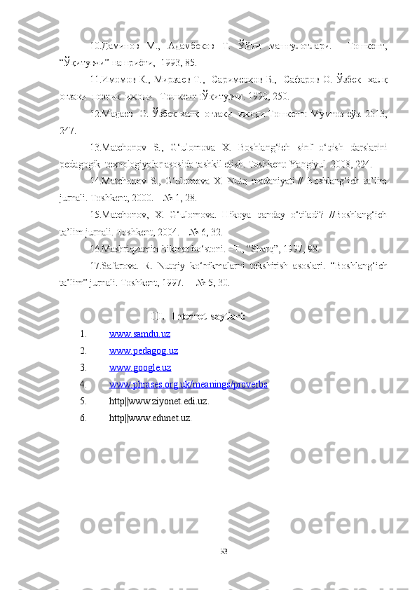 10. Даминов   М.,   Адамбеков   Т.   Ўйин   машғулотлари.     Тошкент,
“ Ўқитувчи ”  нашриёти,  1993,  85 .
11. Имомов   К.,   Мирзаев   Т.,    Саримсоков   Б.,    Сафаров   О.   Ўзбек     халқ
оғзаки  поэтик  ижоди.  Тошкент :Ўқитувчи. 1990, 250.
12.Мадаев   О.   Ўзбек х алқ   оғзаки   ижоди. Тошкент :   Мумтоз сўз.   20 13,
247 .
13.Matchonov   S.,   G‘ulomova   X.   Boshlang‘ich   sinf   o‘qish   darslarini
pedagogik  texnologiyalar asosida tashkil etish. Toshkent: Yangiyul. 2008, 224.
14.Matchonov   S.,   G‘ulomova   X.   Nutq   madaniyati.//   Boshlang‘ich   ta’lim
jurnali. Toshkent, 2000. –  №  1, 28.
15.Matchonov,   X.   G‘ulomova.   Hikoya   qanday   o‘tiladi?   //Boshlang‘ich
ta’lim jurnali. Toshkent, 2004. –  №  6, 32.
16. Mashriqzamin- h ikmat bo‘stoni. –T., “Sharq”, 1997, 98. 
17.Safarova.   R.   Nutqiy   ko‘nikmalarni   tekshirish   asoslari.   “ Boshl ang‘ich
ta’lim” jurnali . Toshkent, 1997. –   №  5 , 30 .
                              III.     Internet  saytlari:
1. www.samdu.uz   
2. www.pedagog.uz   
3. www.google.uz   
4. www.phrases.org.uk/meanings/proverbs   
5. http||www.ziyonet.edi.uz.
6. http||www.edunet.uz.
53 