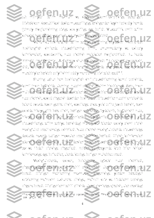 tub     mohiyati       ta’lim     mazmuni     va     shaklini     takomillashtirishga     qaratilgan.
O zbekiston Respublikasi davlat mustaqilligiga erishgandan keyin iqtisodiy hamdaʻ
ijtimoiy   rivojlanishning   o ziga   xos   yo liga   ega   bo ldi.   Mustaqillik   omili   ta’lim	
ʻ ʻ ʻ
sohasini ham tubdan yangilash zaruriyatini vujudga keltirdi. 
Ma’lumki,   boshlang‘ich   ta’lim-tarbiya   tizimining   poydevori   hisoblanadi.
Boshlang‘ich   sinflarda   o quvchilarning   bilim,   umummadaniy   va   axloqiy
ʻ
ko nikmalari,   savodxonlik,   nutq   o stirish   malakalari   rivojlantiriladi.   Bu   haqda	
ʻ ʻ
Birinchi   Prezidentimiz  I.A.Karimov  shunday  degan   edi:   “Bolaning  dunyoqarashi,
didi,   salohiyati   shakllanadigan   boshlang‘ich   sinflarda   eng   yetuk,   eng   tajribali
murabbiylar berkitib qo yilishini oddiy mantiqning o zi talab etadi” 	
ʻ ʻ 6
.
Shuning   uchun   ham   boshlang‘ich   sinf   o quvchilarining   kamol   topishida,	
ʻ
komil inson bo lishida ularning   nutqini o stirish muhim  hisoblanadi. Zero, inson	
ʻ ʻ
muloqotining eng go zal, zavqli vositalaridan biri hisoblanadi. Boshlang‘ich sinfda	
ʻ
nutq o stirish, savod o rgatish davridan boshlanadi. O quvchilar nutqini aniqlashda	
ʻ ʻ ʻ
baland ovozda ravon gapira olishi, savollarga qisqa yoki to liq javob berishi, rasm	
ʻ
asosida hikoya qilib bera olishi, berilgan so zlardan foydalanib, bog‘lanishli nutq,	
ʻ
hikoya   tuza   olish   kabi   mezonlardan   foydalaniladi.   Boshlang‘ich   sinf
o quvchilariga   ta’lim-tarbiya   berishdagi   muhim   vazifalardan   asosiy   qismi   o qish	
ʻ ʻ
mashg‘uloti orqali amalga oshiriladi. Nutq o stirish mashg‘ulotlarida o quvchilarga	
ʻ ʻ
dasturda   nazarda   tutilgan   mavzular   orqali   bilimlar   beriladi.   O qish   ko nikmalari	
ʻ ʻ
takomillashtirilib  boriladi.  O qish   darslari   orqali  o quvchilar   to g‘ri,  ravon,  ongli,	
ʻ ʻ ʻ
tez   va   ifodali   o qishga   o rgatiladi.   Bolalar   bu   jarayonda   kitob   bilan   ishlash	
ʻ ʻ
ko nikmasiga ega bo ladilar, ularda kitobga bo lgan muhabbat ortadi.  	
ʻ ʻ ʻ
Mashg‘ulotlarda,   asosan,   bolalarning   og‘zaki   nutqi   o stiriladi,	
ʻ
o rganilayotgan   badiiy   asarlarni   tahlil   qilish   orqali   ularning   so z   boyligi   orta	
ʻ ʻ
boradi.   O qilgan   matnlarning   mazmunini   o rganishga   yordam   beradigan	
ʻ ʻ
so zlarning   ma’nosini   tushuntira   olishga,   ma’noli   so z   va   ifodalarni   topishga	
ʻ ʻ
o rgana boradi. O qilganlarni tahlil qilishda ularni qismlarga ajratish, ular orasidagi
ʻ ʻ
6
 “Barkamol   avlod – O’zbekiston  taraqqiyotining  poydevori”.   Toshkent.  “Sharq”   nashriyoti – matbaa  konserni.
1998 – yil,  7 – bet.
 
6 