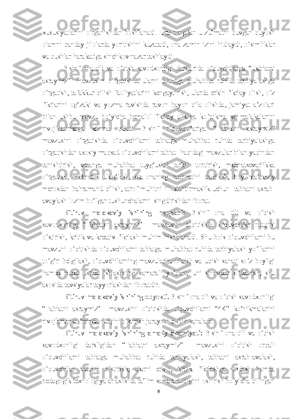 xususiyatlarini   o rganishdan   boshlanadi.   Erta   tongdan   u   zulmatni   quvgan   quyoshʻ
olamni qanday jilolarda yoritishini  kuzatadi, ona-zamin izini  hidlaydi, o simliklar	
ʻ
va qushlar harakatiga sinchkov nazar tashlaydi. 
3 -sinf   ona   tili   va   o qish   savodxonligi   darslarida   o quvchilarga	
ʻ ʻ   “Tabiatni
asraymiz”     mavzusini   o rgatishda   ularni   tabiatga   muhabbat   ruhida   tarbiyalashga	
ʻ
o rgatish, tafakkur qilish faoliyatlarini kengaytirish, ularda erkin fikrlay olish, o z	
ʻ ʻ
fikrlarini   og‘zaki   va   yozma   ravishda   ravon   bayon   qila   olishda,   jamiyat   a’zolari
bilan   ushbu   mavzu   bo yicha   bemalol   fikrlay   olishga   ko nikma   va   malakalarini	
ʻ ʻ
rivojlantirishga   xizmat   qiladi.   3-sinf   o quvchilariga  	
ʻ “Tabiatni   asraymiz”
mavzusini   o rgatishda   o quvchilarni   tabiatga   muhabbat   ruhida   tarbiyalashga	
ʻ ʻ
o rgatishdan asosiy maqsad o quvchilarni tabiat  haqidagi mavzular bilan yaqindan	
ʻ ʻ
tanishtirish,   vatanga   muhabbat   tuyg‘usini   tarkib   toptirish,   mehnatsevarlikka
o rgatish,   mehnatni   ulug‘lash,   ota-onaning   mehnatini   qadrlash,   boy   ma’naviy
ʻ
merosdan   bahramand  qilish,  atrof-muhitni   ifloslantirmaslik  uchun   tabiatni   asrab-
avaylash lozim bo‘lgan tushunchalarni  singdirishdan iborat.
Bitiruv   malakaviy   ishining   maqsadi:   3-sinf   ona   tili   va   o qish	
ʻ
savodxonligi   “Tabiatni   asraymiz”     mavzusini   o qitishda   o quvchilar   nutqini	
ʻ ʻ
o stirish	
ʻ ,  kritik  va   kreativ   fikrlash   muhim   hisoblanadi.   Shu  bois   o quvchilarni   bu	ʻ
mavzuni   o qitishda   o quvchilarni   tabiatga   muhabbat   ruhida   tarbiyalash   yo llarini	
ʻ ʻ ʻ
to g‘ri   belgilash,   o quvchilarning   mavzularini   o qish   va   uqish   sanati   so z   boyligi	
ʻ ʻ ʻ ʻ
hamda   nutqi   ustida   ishlashning   samarali   yo llari,   uni   sinovdan   o tkazish,   shu	
ʻ ʻ
asosida tavsiyalar tayyorlashdan iboratdir.
Bitiruv malakaviy ishining obyekti.  3-sinf  ona tili va o qish savodxonligi	
ʻ
“Tabiatni   asraymiz”     mavzusini   o qitishda   o quvchilarni  	
ʻ ʻ “4K”   ko‘nikmalarini
rivojlantirish hamda  nutqini o stirish 	
ʻ jarayoni bo lib sanaladi.	ʻ
Bitiruv   malakaviy   ishining   amaliy   ahamiyati:   3-sinf   ona   tili   va   o qish	
ʻ
savodxonligi   darsligidan   “Tabiatni   asraymiz”     mavzusini   o qitish	
ʻ   orqali
o quvchilarni   tabiatga   muhabbat  	
ʻ ruhida   tarbiyalash,   tabiatni   asrab-avalash,
o quvchilar   nutqini   o stiris
ʻ ʻ h ,   ularni   erkin,   kritik   fikrlashga   undash   hamda
pedagogik texnologiyalar asosida ta’lim samaradorligini oshirish bo yicha qilingan	
ʻ
8 