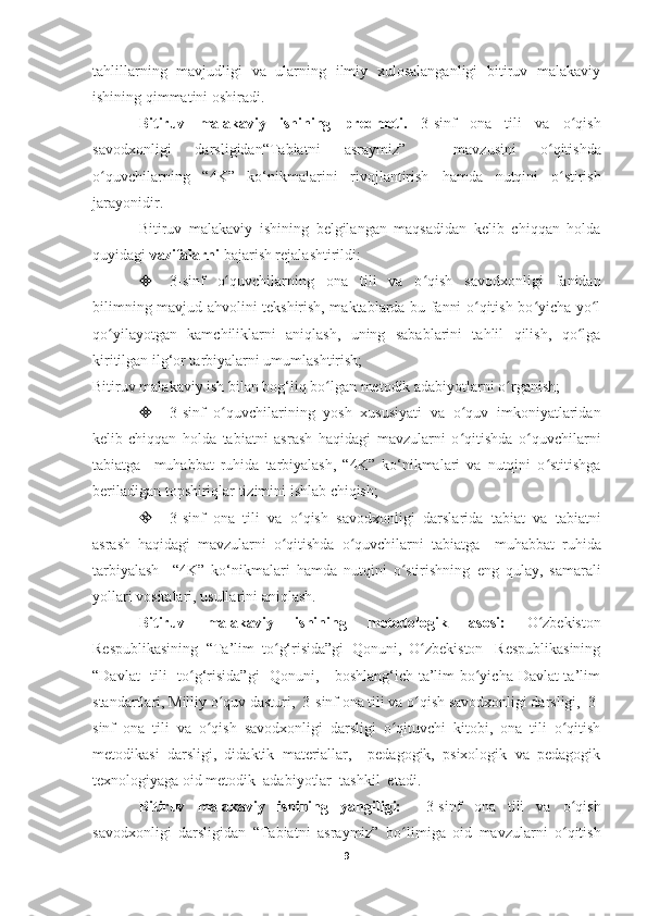 tahlillarning   mavjudligi   va   ularning   ilmiy   xulosalanganligi   bitiruv   malakaviy
ishining qimmatini oshiradi.
Bitiruv   malakaviy   ishining   predmeti.   3-sinf   ona   tili   va   o qishʻ
savodxonligi   darsligidan “Tabiatni   asraymiz”     mavzusini   o qitishda	
ʻ
o quvchilar	
ʻ ning   “4K”   ko‘nikmalarini   rivojlantirish   hamda   nutqini   o stirish	ʻ
jarayonidir.
Bitiruv   malakaviy   ishining   belgilangan   maqsadidan   kelib   chiqqan   holda
quyidagi  vazifalarni  bajarish rejalashtirildi:
 3-sinf   o quvchilarning  	
ʻ ona   tili   va   o qish   savodxonligi	ʻ   fanidan
bilimning mavjud ahvolini tekshirish, maktablarda bu fanni o qitish bo yicha yo l	
ʻ ʻ ʻ
qo yilayotgan   kamchiliklarni   aniqlash,   uning   sabablarini   tahlil   qilish,   qo lga	
ʻ ʻ
kiritilgan ilg‘or tarbiyalarni umumlashtirish;
Bitiruv malakaviy ish bilan bog‘liq bo lgan metodik adabiyotlarni o rganish;	
ʻ ʻ
 3-sinf   o quvchilarining   yosh   xususiyati   va   o quv   imkoniyatlaridan	
ʻ ʻ
kelib-chiqqan   holda   tabiatni   asrash   haqidagi   mavzularni   o qitishda   o quvchilarni	
ʻ ʻ
tabiatga     muhabbat   ruhida   tarbiyalash,   “4K”   ko‘nikmalari   va   nutqini   o stitishga	
ʻ
beriladigan topshiriqlar tizimini ishlab chiqish;
 3 -sinf   ona   tili   va   o qish   savodxonligi	
ʻ   darslarida   tabiat   va   tabiatni
asrash   haqidagi   mavzularni   o qitishda   o quvchilarni  	
ʻ ʻ tabiatga     muhabbat   ruhida
tarbiyalash     “4K”   ko‘nikmalari   hamda   nutqini   o stirishning  	
ʻ eng   qulay,   samarali
yollari vositalari, usullarini aniqlash.
Bitiruv   malakaviy   ishining   metodologik   asosi:   O zbekiston	
ʻ
Respublikasining  “Ta’lim  to g‘risida”gi  Qonuni,  O zbekiston   Respublikasining	
ʻ ʻ
“Davlat   tili   to g‘risida”gi    Qonuni,     boshlang‘ich ta’lim bo yicha Davlat ta’lim	
ʻ ʻ
standartlari, Milliy o quv dasturi,  3	
ʻ -sinf  ona tili va o qish savodxonligi darsligi, 	ʻ  3 -
sinf   ona   tili   va   o qish   savodxonligi	
ʻ   darsligi   o qituvchi   kitobi,   ona   tili   o qitish	ʻ ʻ
metodikasi   darsligi,   didaktik   materiallar,     pedagogik,   psixologik   va   pedagogik
texnologiyaga oid metodik  adabiyotlar  tashkil  etadi. 
Bitiruv   malakaviy   ishining   yangiligi:     3-sinf   ona   tili   va   o qish	
ʻ
savodxonligi   darsligidan   “Tabiatni   asraymiz”   bo limiga   oid   mavzularni   o qitish	
ʻ ʻ
9 