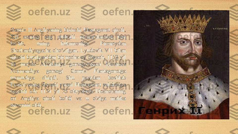 Genrix  II Angliyaning  birinchi  Plantagenet  qiroli , 
XII  asrning  eng  qudratli  monarxlaridan  biri 
bo lib,  uning  hukmronligi  Pireneydan ʻ
Shotlandiyagacha  cho zilgan.	
ʻ   L yudovik  VII  bilan 
nikohi buzilganidan bir necha oy   o'tgach, 1152 yil 
18  mayda   Akvitaniya  gersogovinasi   Eleanor a 
Normandiya  ger s ogi  Genri x  Plantagenetga 
turmushga  chiqdi .   Shu  paytdan  boshlab 
Fransiyaning  deyarli  yarmi  Plantagenet  sulolasiga 
tegishli  edi.   1154  yil  25  oktyabrda  Eleanor a ning 
eri  Angliya  qiroli  bo'ldi  va  u  o'zi ga  malika 
unvonini oldi. 