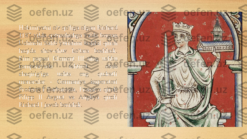 Hokimiyatni o'z qo'liga olgan Richard 
1187  yilda  qatnashishga  va'da  bergan 
Uchinchi  Salib  yurishini  tashkil qilish 
haqida  shov-shuv  ko'tara  boshladi. 
Rim  papasi  Klement  III  ning  ushbu 
kampaniyada  ishtirok  etish 
chaqirig'iga  uchta  eng  qudratli 
monarxlar  -  Germaniya  imperatori 
Frederi x   I  Barbarossa,  Fransiya  qiroli 
Filipp  II  Avgust  va  Angliya  qiroli 
Richard I javob berishdi. 