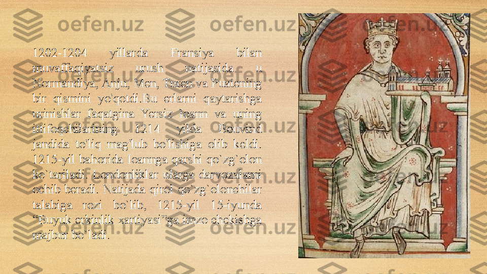 1202-1204  yillarda  Fransiya  bilan 
muvaffaqiyatsiz  urush  natijasida  u 
Normandiya, Anju, Men, Turen va P uate ning 
bir  qismini  yo'qotdi.Bu  erlarni  qaytarishga 
urinishlar  faqatgina  Yersiz  Ioann  va  uning 
ittifoqchilarining  1214  yilda  Bouvin d 
jandi da  to'liq  mag'lub  bo'lishiga  olib  keldi. 
1215-yil bahorida Ioannga  qarshi  qo`zg`olon 
ko`tariladi.  Londonliklar  ularga  darvozalarni 
ochib  beradi.  Natijada  qirol  qo`zg`olonchilar 
talabiga  rozi  bo`lib,  1215-yil  15-iyunda 
“Buyuk erkinlik xartiyasi”ga imzo chekishga 
majbur bo`ladi. 