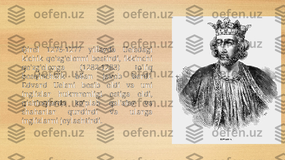 Qirol  1276-1277  yillarda  Uelsdagi 
kichik  qo'zg'olonni  bostirdi,  ikkinchi 
qo'zg'olonga  (1282-1283)  to'liq 
bosqinchilik  bilan  javob  berdi. 
Edvard  Uelsni  bosib  oldi  va  uni 
inglizlar  hukmronligi  ostiga   ol di, 
qishloqlarda  ko'plab  qal'alar  va 
shaharlar  qur dir di  va  ular ga 
inglizlarni  joylashtirdi.  