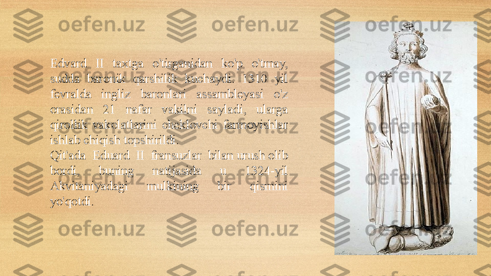 Edvard  II  taxtga  o'tirganidan  ko'p  o'tmay, 
sudda  baronik  qarshilik  kuchaydi.  1310  yil 
fevralda  ingliz  baronlari  assambleyasi  o'z 
orasidan  21  nafar  vakilni  sayladi,  ularga 
qirollik  vakolatlarini  cheklovchi  farmoyishlar 
ishlab chiqish topshirildi. 
Qit'ada  Ed u ard  II  fransuz lar   bilan urush	 olib 
bordi,  buning  natijasida  u  1324-yil 
Akvitaniyadagi  mulkining  bir  qismini 
yo'qotdi. 