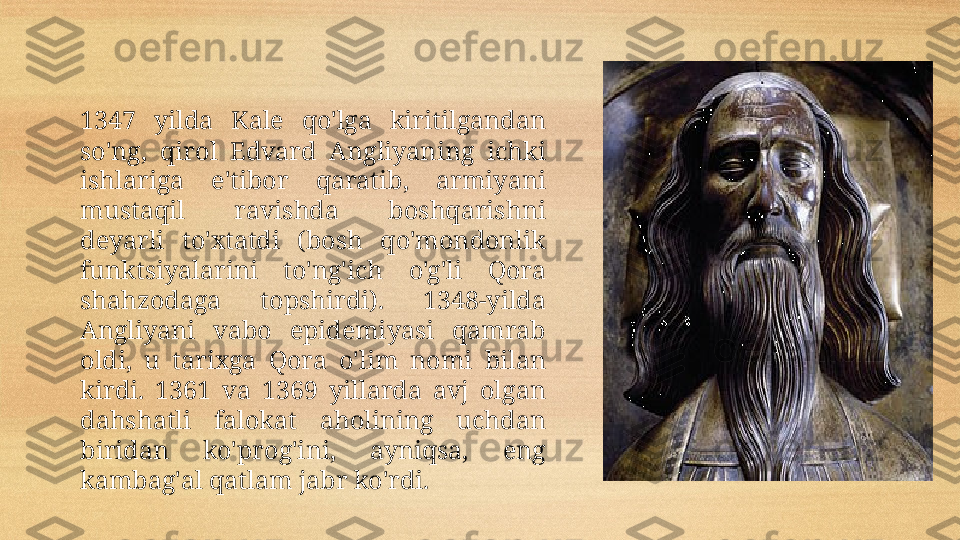 1347  yilda  Kale  qo'lga  kiritilgandan 
so'ng,  qirol  Edvard  Angliyaning  ichki 
ishlariga  e'tibor  qaratib,  armiyani 
mustaqil  ravishda  boshqarishni 
deyarli  to'xtatdi  (bosh  qo'mondonlik 
funktsiyalarini  to'ng'ich  o'g'li  Qora 
shahzod a ga  topshirdi).  1348-yilda 
Angliyani  vabo  epidemiyasi  qamrab 
oldi,  u  tarixga  Qora  o'lim  nomi  bilan 
kirdi.  1361  va  1369  yillarda  avj  olgan 
dahshatli  falokat  aholining  uchdan 
biridan  ko'prog'ini,  ayniqsa,  eng 
kambag'al qatlam jabr ko'rdi.  