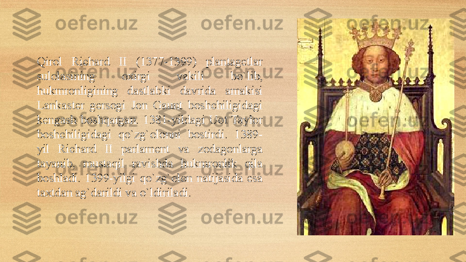 Qirol  Richard  II  (1377-1399)  plantagetlar 
sulolasining  oxirgi  vakili  bo`lib, 
hukmronligining  dastlabki  davrida  amakisi 
Lankaster  gersogi  Jon  Gaunt  boshchiligidagi 
kengash  boshqargan.  1381-yildagi  Uot  Taylor 
boshchiligidagi  qo`zg`olonni  bostirdi.  1389-
yil  Richard  II  parlament  va  zodagonlarga 
tayanib,  mustaqil  ravishda  hukmronlik  qila 
boshladi.  1399-yilgi  qo`zg`olon  natijasida  esa 
taxtdan ag`darildi va o`ldiriladi. 