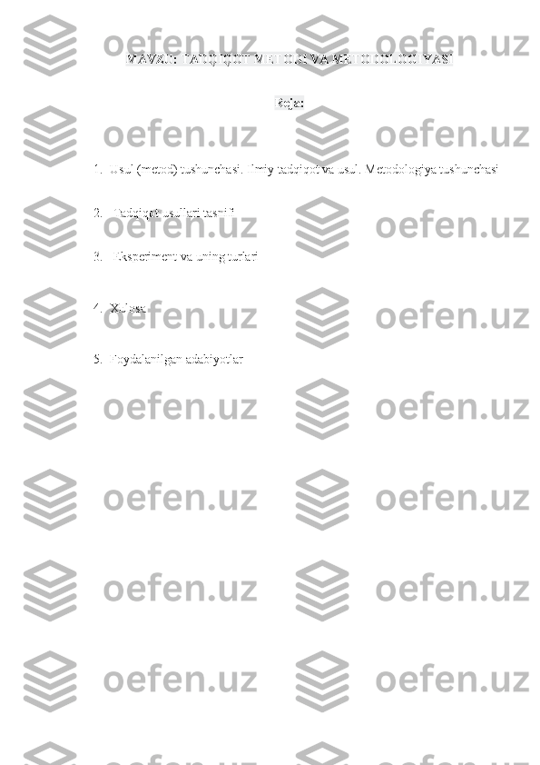 MAVZU: TADQIQOT METODI VA METODOLOGIYASI
Reja: 
1. Usul (metod) tushunchasi.   Ilmiy tadqiqot va usul.   Metodologiya tushunchasi
2.   Tadqiqot usullari tasnifi
3.   Eksperiment va uning turlari
4. Xulosa 
5. Foydalanilgan adabiyotlar  