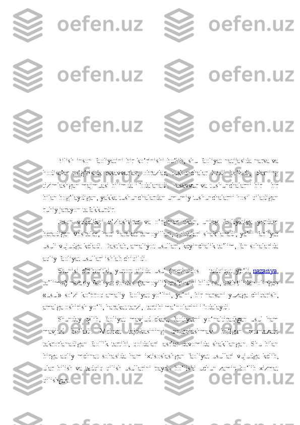 Bilish   inson   faoliyatini   bir   ko‘rinishi   bo‘lib,   shu   faoliyat   natijasida   narsa   va
hodisalar   to‘g‘risida   tasavvurlar,   obrazlar,   tushunchalar   hosil   bo‘ladi,   ularning
tizimlashgan   majmuasi   bilimda   ifodalanadi.   Tasavvur   va   tushunchalarni   bir   –   bir
bilan bog‘laydigan, yakka tushunchalardan umumiy tushunchalarni hosil qiladigan
ruhiy jarayon tafakkurdir.
Inson   voqelikni   o‘zlashtirar   va   o‘rganar   ekan,   uning   faoliyatiga   yordam
beradigan   vositalar,   hatti-harakat   tamoyillari,   qoidalari   shakllanadi,   ya’ni   faoliyat
usuli vujudga keladi. Dastlab, amaliyot usullari, keyinchalik ta’lim, fan sohalarida
aqliy faoliyat usullari ishlab chiqildi.
Shunisi   e’tiborliki,   yunon   tilida   usul   (methodos   –   tadqiqot   yo‘li,   nazariya ,
ta’limot) nazariy faoliyat qoidasi (tamoyili) ma’nosini bildirsa, arab tilidan olingan
«usul»   so‘zi   ko‘proq   amaliy   faoliyat   yo‘lini,   ya’ni,   bir   narsani   yuzaga   chiqarish,
amalga oshirish yo‘li, harakat tarzi,    tartibi ma’nolarini ifodalaydi.
Shunday   qilib,   faoliyat   mavjud   ekan,   faoliyatni   yo‘naltiradigan   usul   ham
mavjud   bo‘ladi.   Mehnat   tajribasining   umumlashmasi   bo‘lgan   muntazam
takrorlanadigan   faollik   tartibi,   qoidalari     asrlar   davomida   shakllangan.   Shu   bilan
birga   aqliy   mehnat   sohasida   ham   ixtisoslashgan   faoliyat   usullari   vujudga   kelib,
ular   bilish   va   tadqiq   qilish   usullarini   paydo   bo‘lishi   uchun   zamin   bo‘lib   xizmat
qilishgan. 